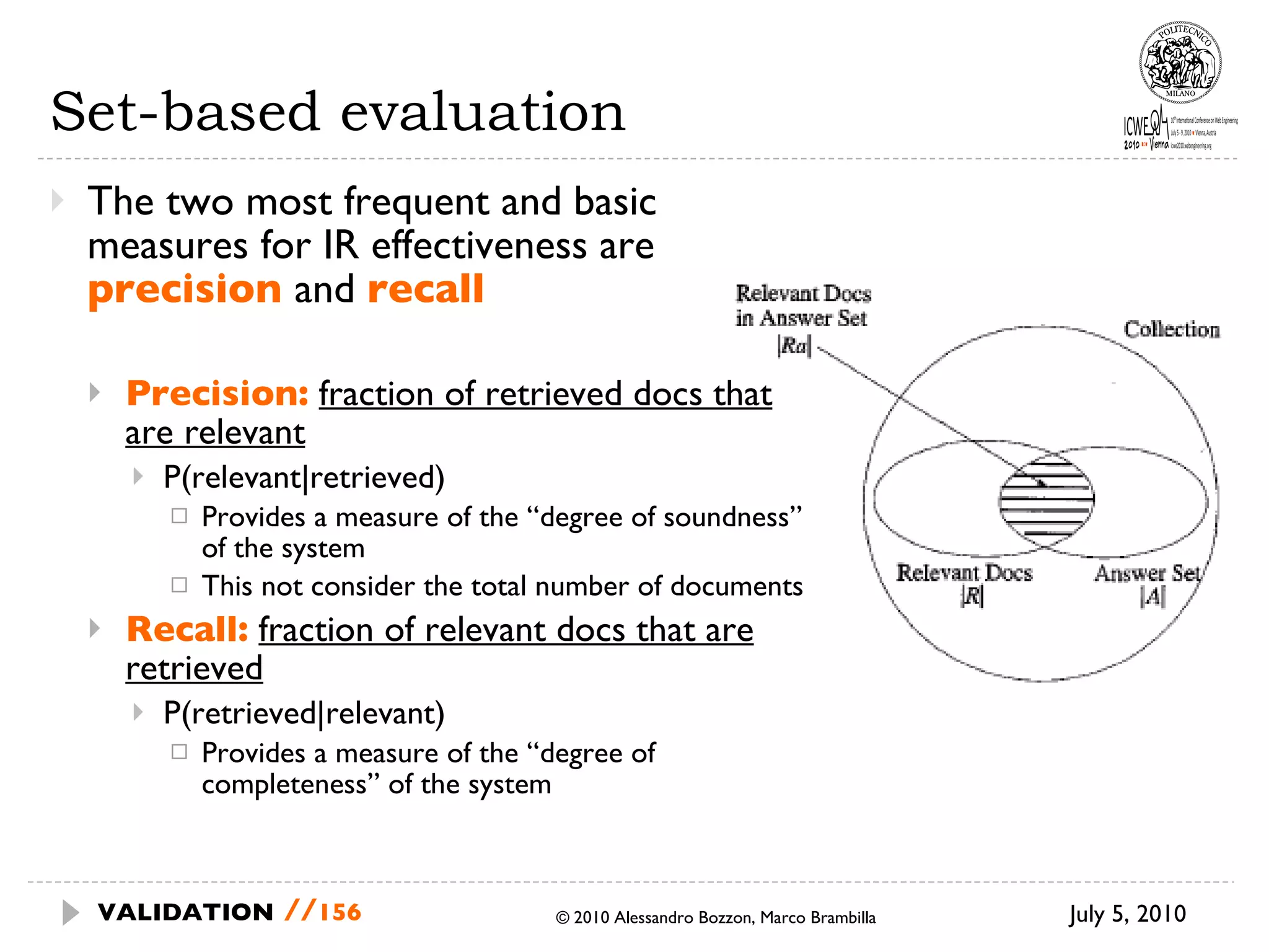 Set-based evaluation The two most frequent and basic measures for IR effectiveness are  precision  and  recall Precision:   fraction of retrieved docs that are relevant   P(relevant|retrieved) Provides a measure of the “degree of soundness” of the system This not consider the total number of documents Recall:   fraction of relevant docs that are retrieved P(retrieved|relevant) Provides a measure of the “degree of completeness” of the system July 5, 2010  © 2010 Alessandro Bozzon, Marco Brambilla VALIDATION   // 