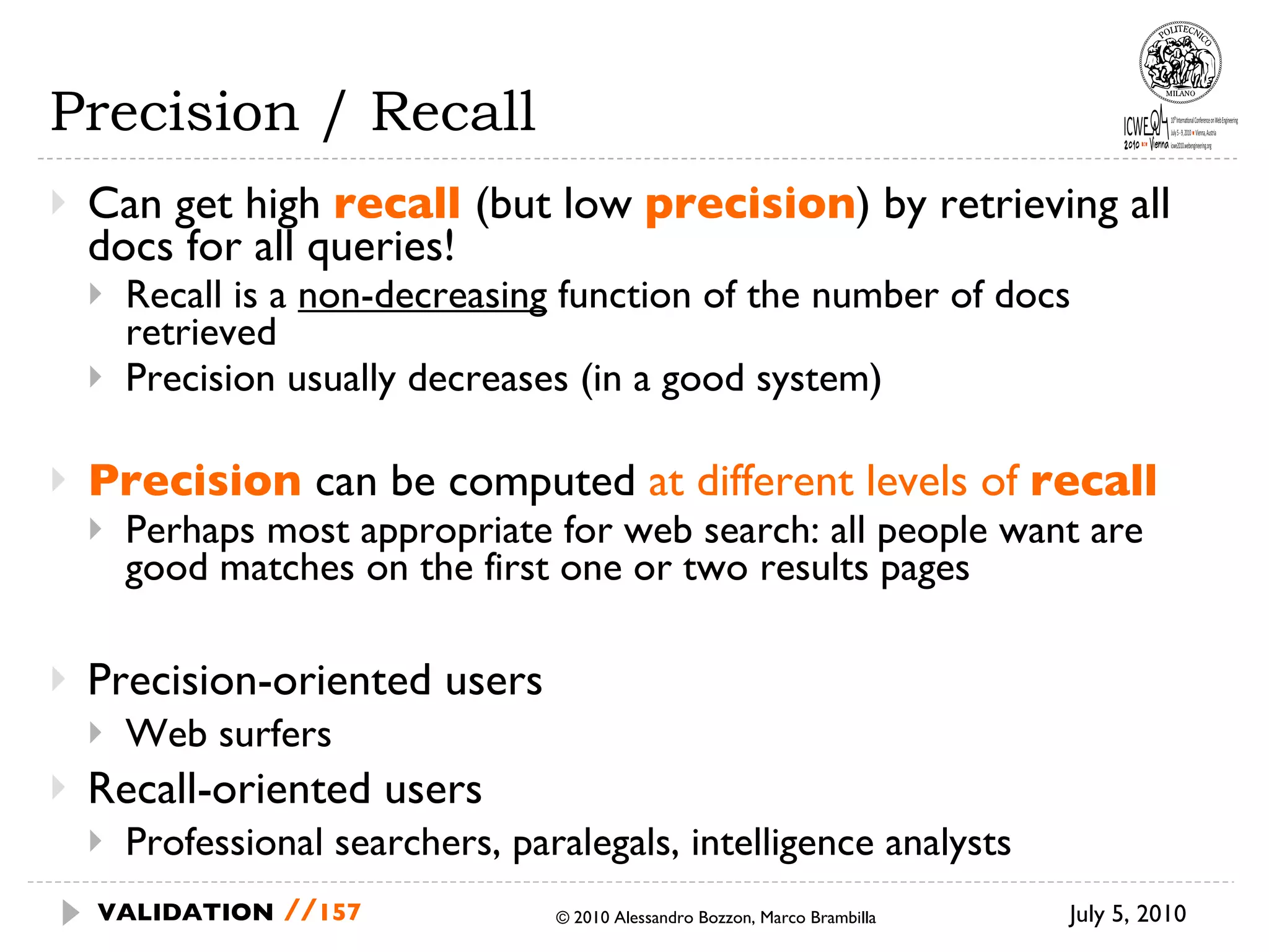 Precision / Recall Can get high  recall   (but low  precision ) by  retrieving all docs for all queries! Recall is a  non-decreasing  function of the  number of docs retrieved Precision usually decreases (in a good system) Precision  can be computed  at different levels of  recall Perhaps most appropriate for web search: all people want are good matches on the first one or two  results pages Precision-oriented users Web surfers Recall-oriented users Professional searchers, paralegals, intelligence analysts July 5, 2010  © 2010 Alessandro Bozzon, Marco Brambilla VALIDATION   // 