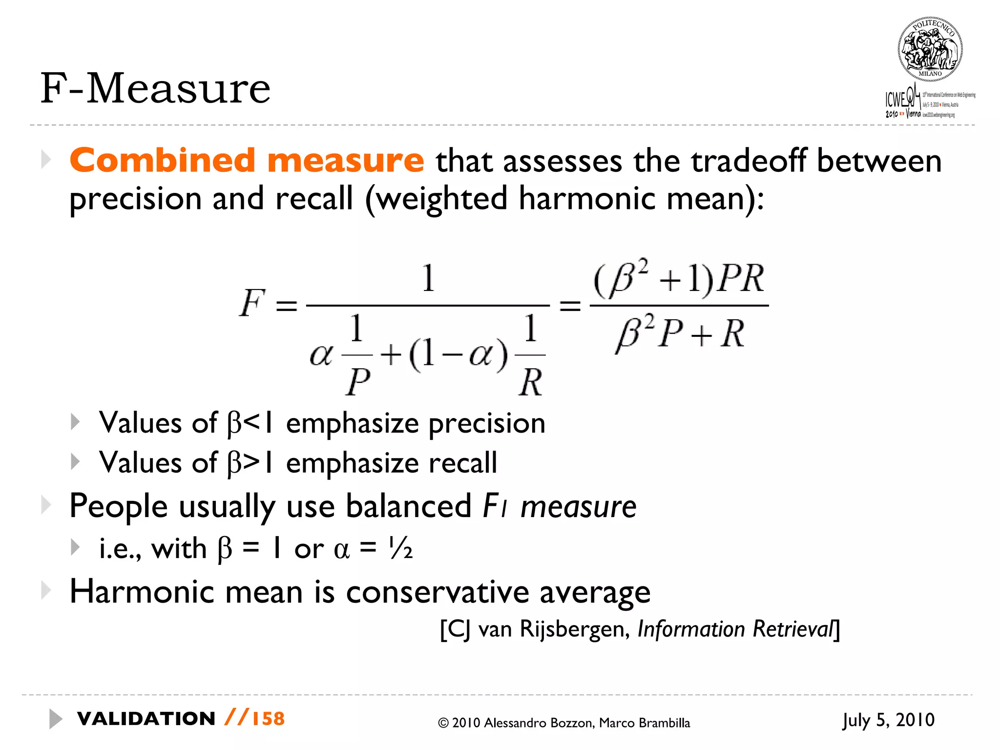 F-Measure Combined measure  that assesses the tradeoff between precision and recall (weighted harmonic  mean): Values of β<1 emphasize precision Values of β>1 emphasize recall People usually use balanced  F 1  measure i.e., with β = 1 or α = ½ Harmonic mean is conservative average [CJ van Rijsbergen,  Information Retrieval ] July 5, 2010  © 2010 Alessandro Bozzon, Marco Brambilla VALIDATION   // 