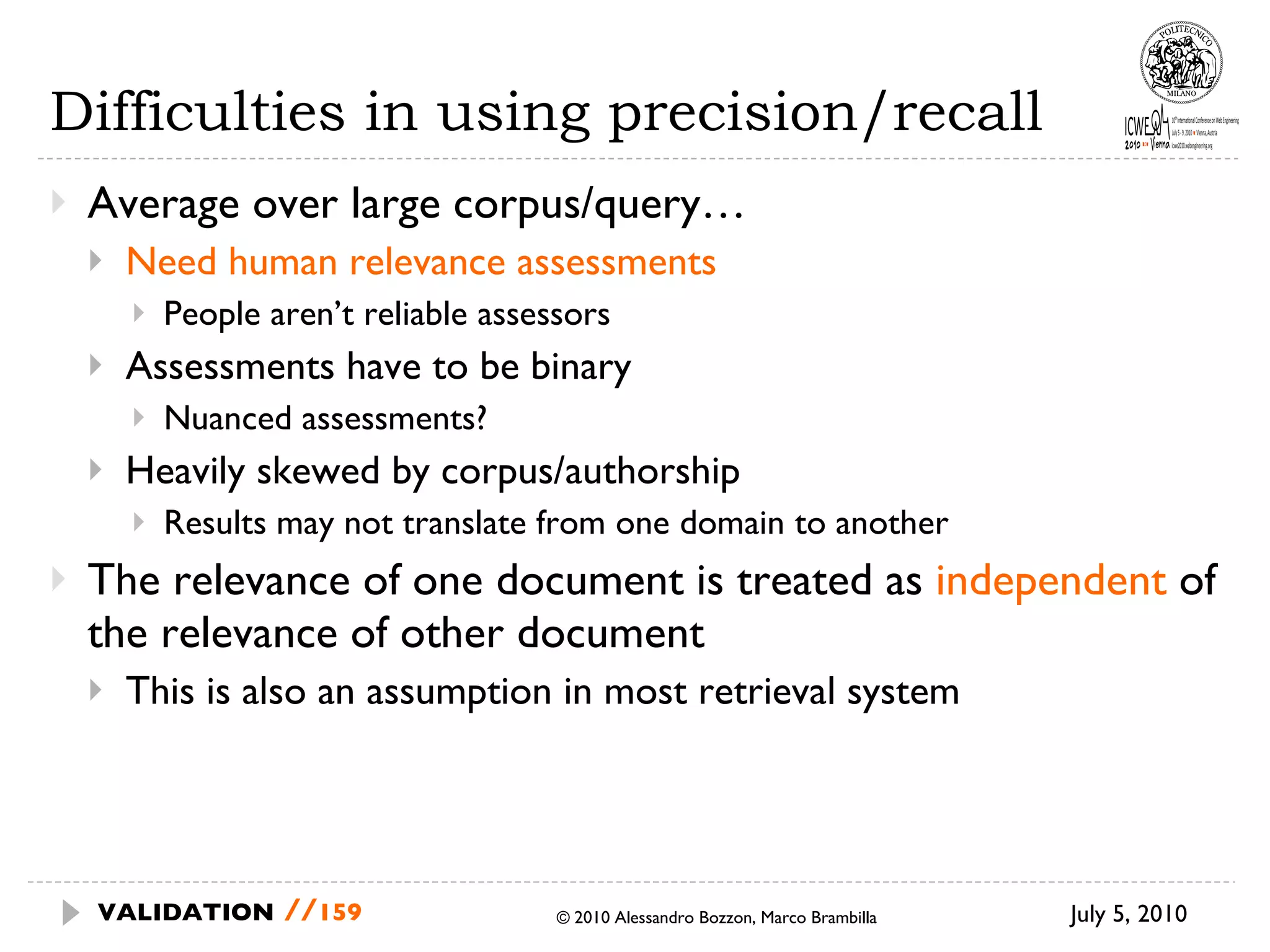 Difficulties in using precision/recall Average over large corpus/query… Need human relevance assessments People aren’t reliable assessors Assessments have to be binary Nuanced assessments? Heavily skewed by corpus/authorship Results may not translate from one domain to another The relevance of one document is treated as  independent  of the relevance of other document This is also an assumption in most retrieval system July 5, 2010  © 2010 Alessandro Bozzon, Marco Brambilla VALIDATION   // 