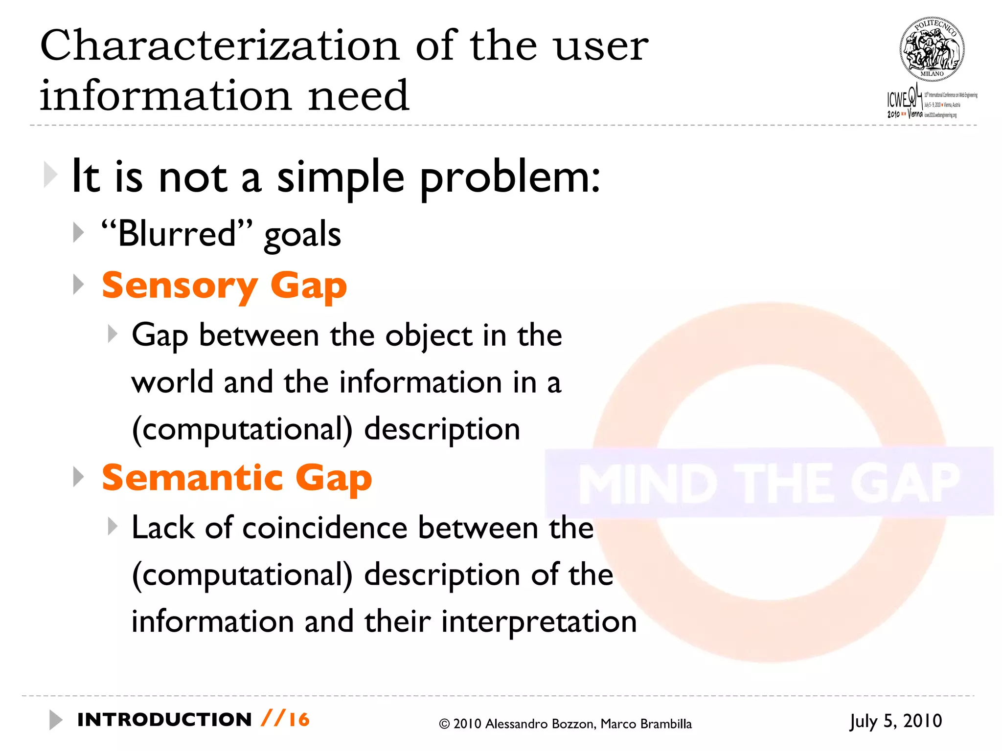 Characterization of the user information need  It is not a simple problem: “ Blurred” goals Sensory Gap Gap between the object in the  world and the information in a  (computational) description Semantic Gap Lack of coincidence between the (computational) description of the  information and their interpretation July 5, 2010 © 2010 Alessandro Bozzon, Marco Brambilla INTRODUCTION   // 
