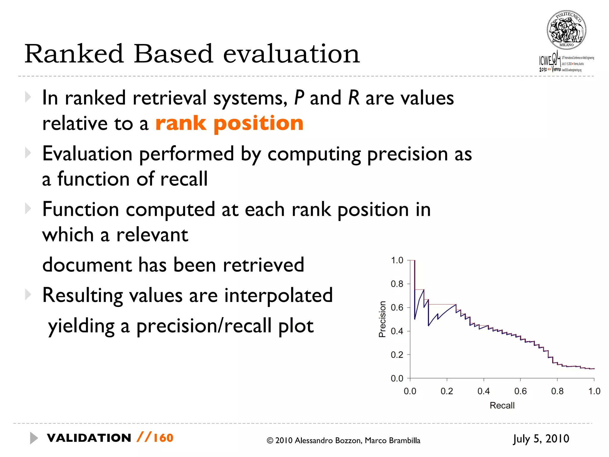 Ranked Based evaluation In ranked retrieval systems,  P  and  R  are values relative to a  rank position Evaluation performed by computing precision as a function of recall Function computed at each rank position in which a relevant  document has been retrieved Resulting values are interpolated   yielding a precision/recall plot July 5, 2010  © 2010 Alessandro Bozzon, Marco Brambilla VALIDATION   // 