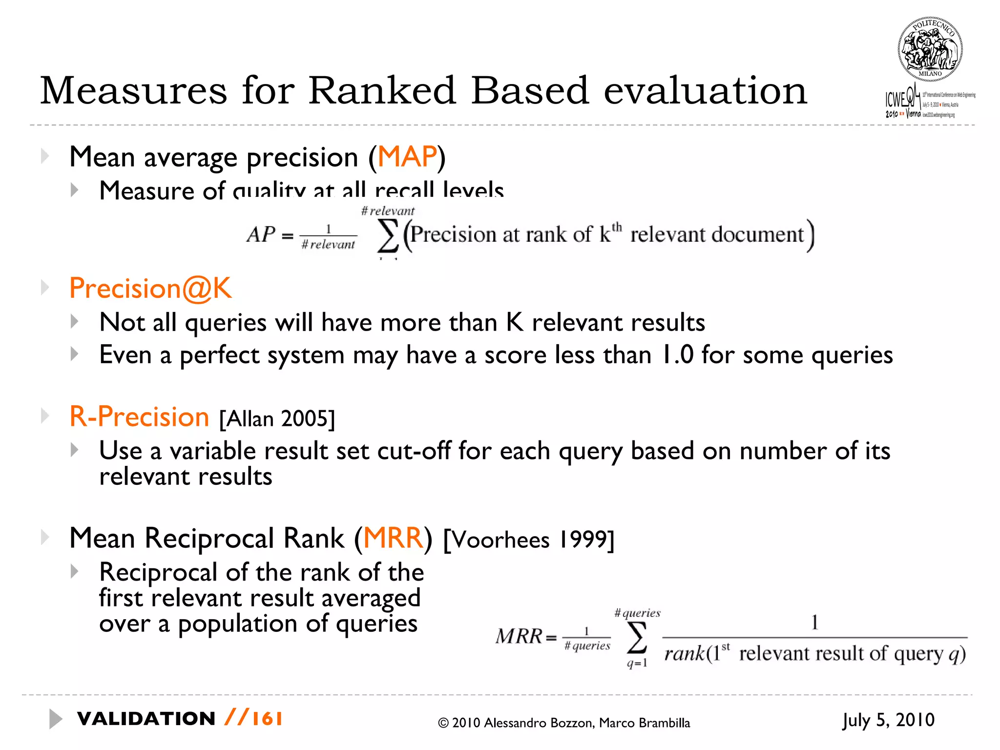 Measures for Ranked Based evaluation Mean average precision ( MAP ) Measure of quality at all recall levels [email_address] Not all queries will have more than K relevant results Even a perfect system may have a score less than 1.0 for some queries R-Precision   [Allan 2005] Use a variable result set cut-off for each query based on number of its relevant results Mean Reciprocal Rank ( MRR )  [ Voorhees 1999] Reciprocal of the rank of the  first relevant result averaged  over a population of queries July 5, 2010  © 2010 Alessandro Bozzon, Marco Brambilla VALIDATION   // 