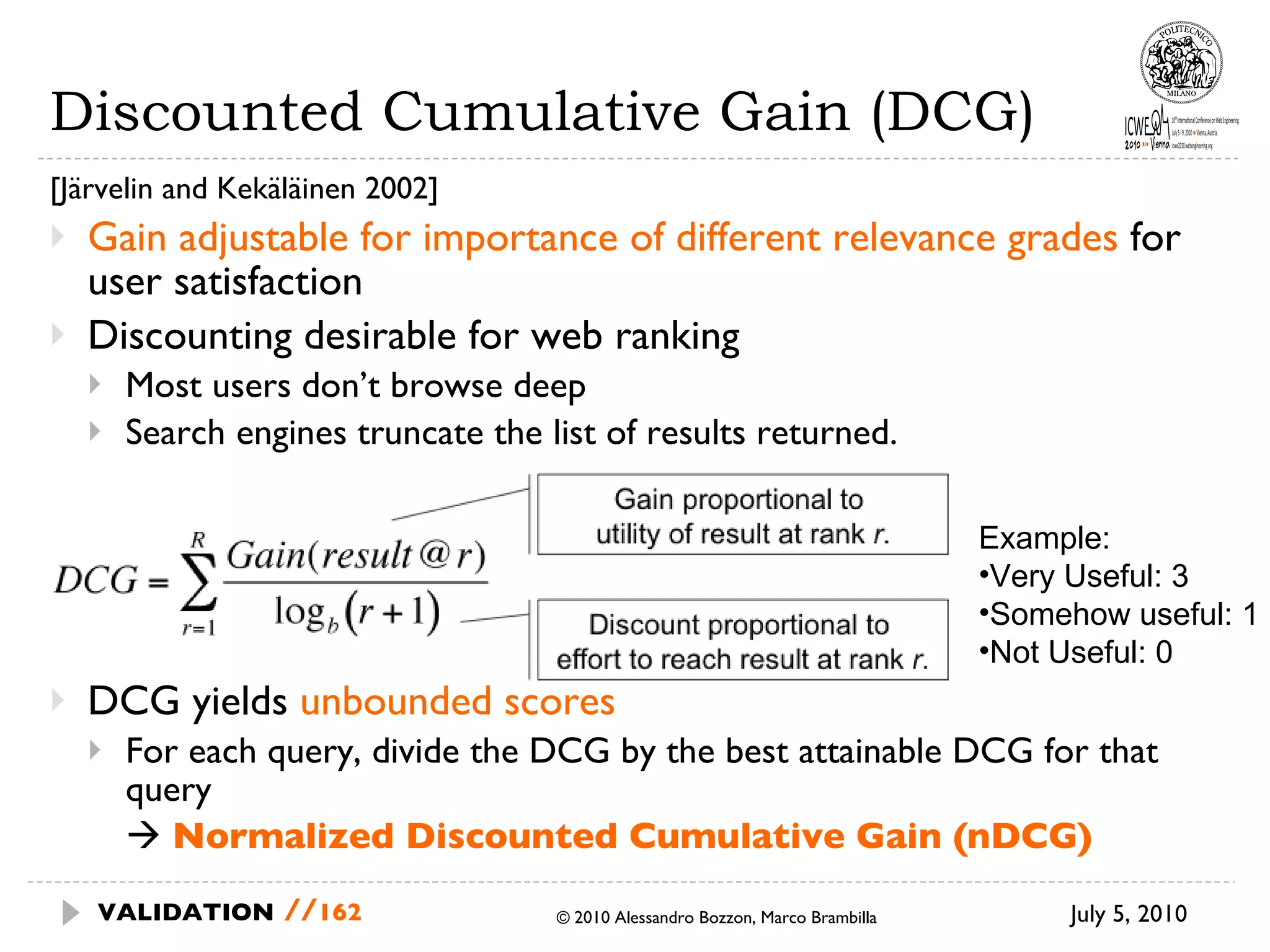 Discounted Cumulative Gain (DCG) [Järvelin and Kekäläinen 2002] Gain adjustable for importance of different relevance grades  for user satisfaction Discounting desirable for web ranking Most users don’t browse deep Search engines truncate the list of results returned. DCG yields  unbounded scores For each query, divide the DCG by the best attainable DCG for that query     Normalized Discounted Cumulative Gain (nDCG) July 5, 2010  © 2010 Alessandro Bozzon, Marco Brambilla VALIDATION   // Example: Very Useful: 3 Somehow useful: 1 Not Useful: 0 