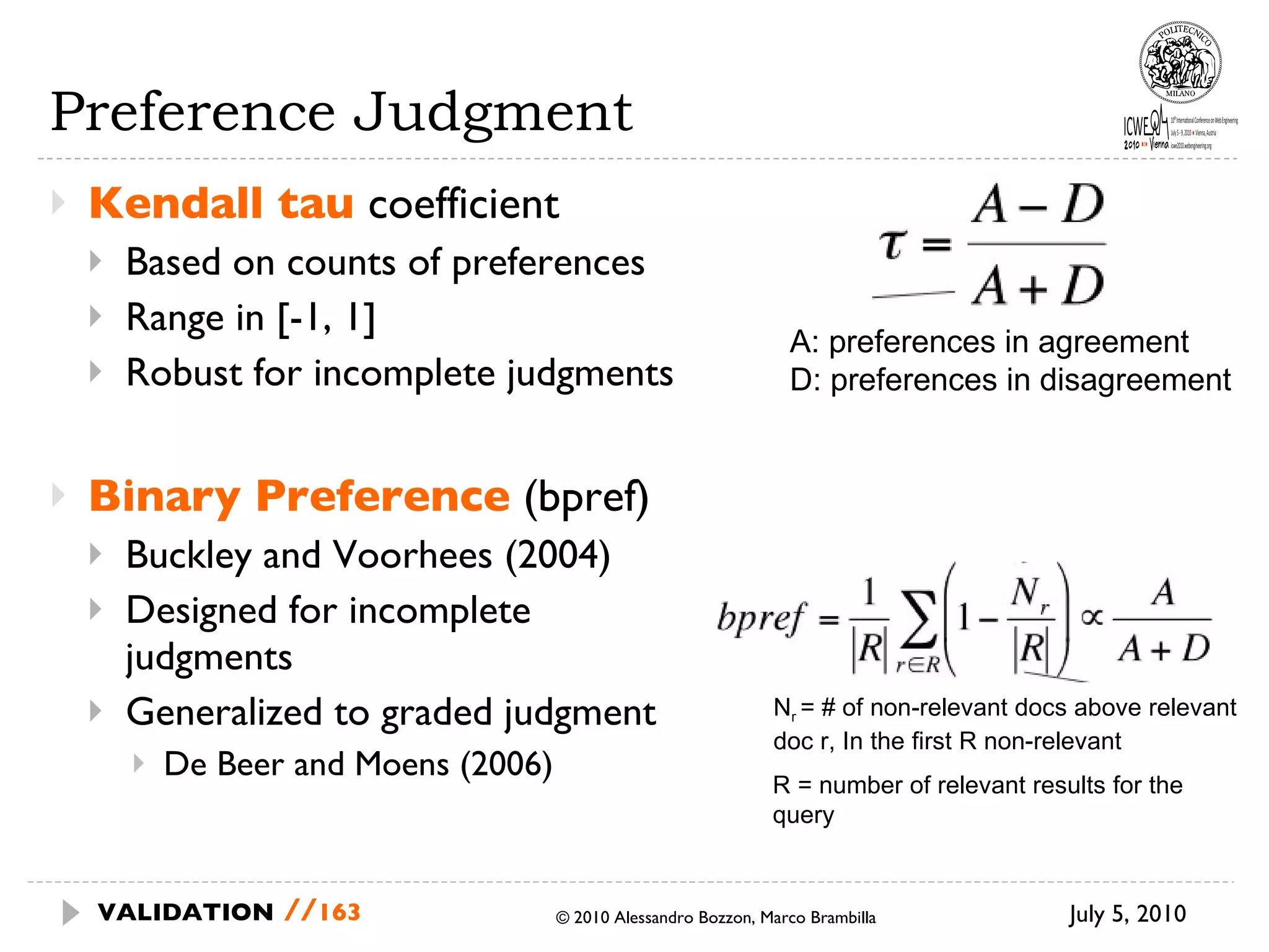 Preference Judgment Kendall tau  coefficient Based on counts of preferences Range in [-1, 1] Robust for incomplete judgments Binary Preference   (bpref) Buckley and Voorhees (2004) Designed for incomplete  judgments Generalized to graded judgment De Beer and Moens (2006) July 5, 2010  © 2010 Alessandro Bozzon, Marco Brambilla VALIDATION   // A: preferences in agreement D: preferences in disagreement N r  = # of non-relevant docs above relevant doc r, In the first R non-relevant R = number of relevant results for the query 