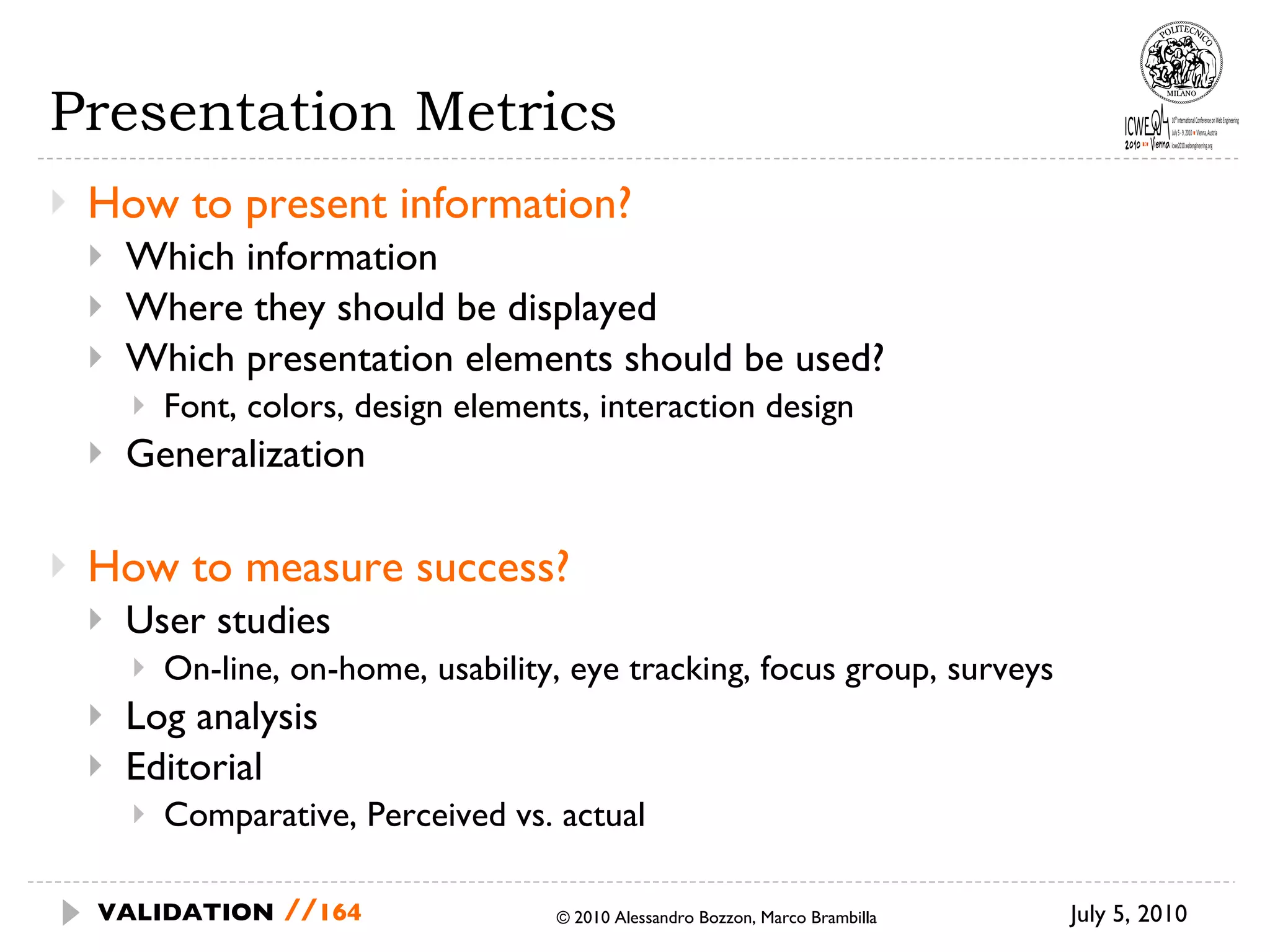 Presentation Metrics How to present information? Which information Where they should be displayed Which presentation elements should be used? Font, colors, design elements, interaction design Generalization How to measure success? User studies On-line, on-home, usability, eye tracking, focus group, surveys Log analysis Editorial Comparative, Perceived vs. actual July 5, 2010  © 2010 Alessandro Bozzon, Marco Brambilla VALIDATION   // 