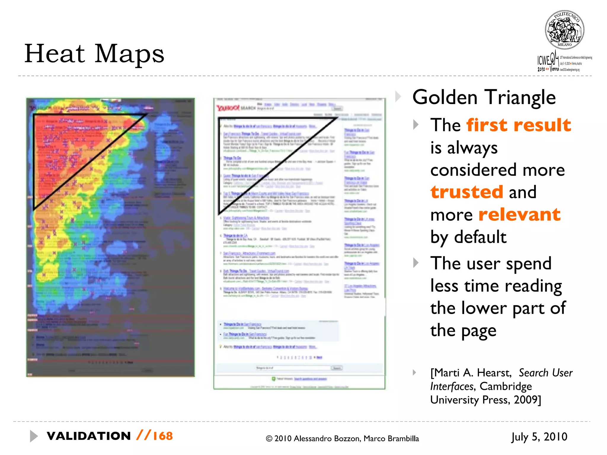 Heat Maps Golden Triangle The  first result   is always considered more  trusted   and more  relevant   by default The user spend less time reading the lower part of the page [Marti A. Hearst,  Search User Interfaces , Cambridge University Press, 2009] July 5, 2010  © 2010 Alessandro Bozzon, Marco Brambilla VALIDATION   // 