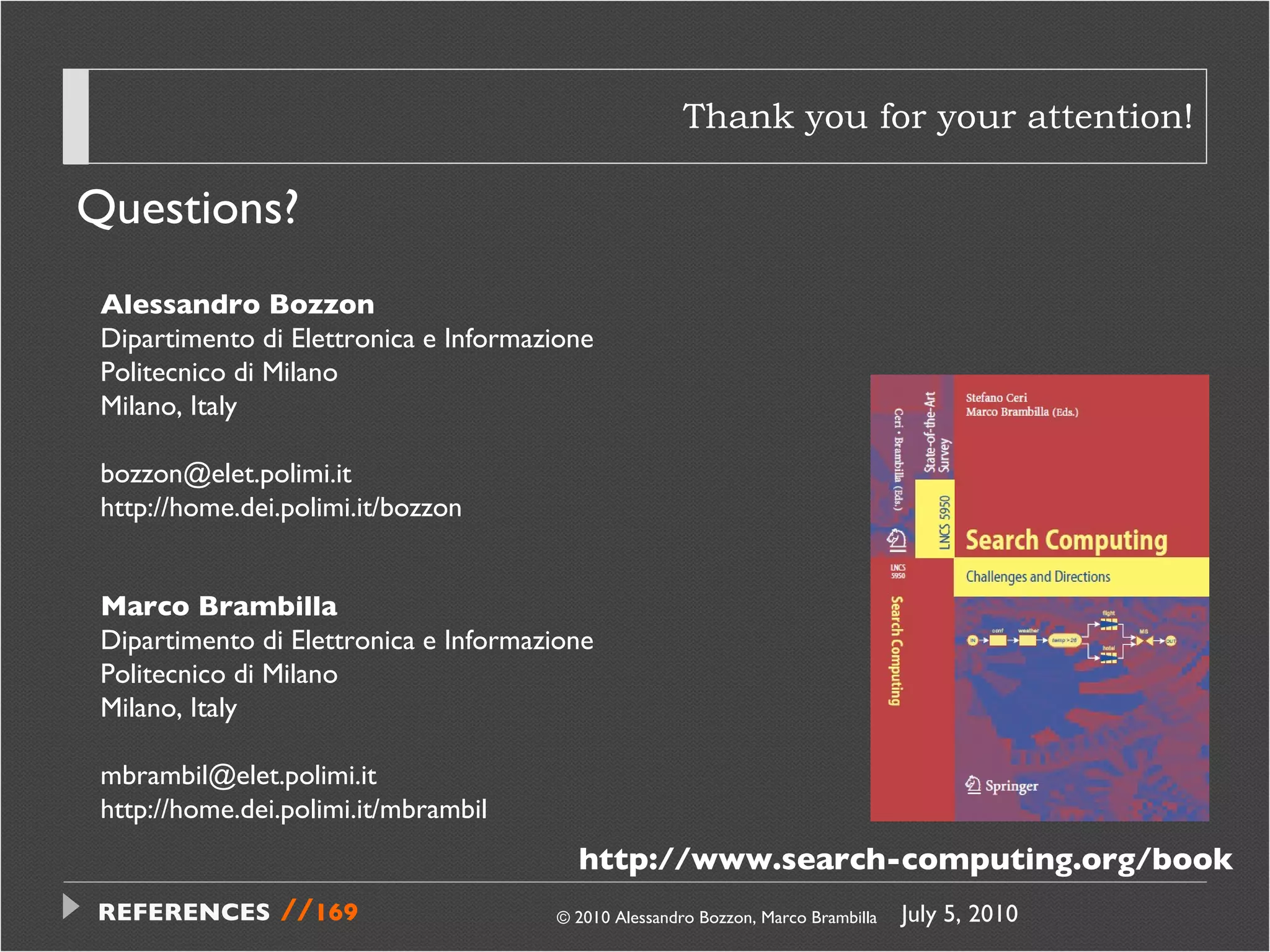 Thank you for your attention! Questions? © 2010 Alessandro Bozzon, Marco Brambilla Alessandro Bozzon Dipartimento di Elettronica e Informazione Politecnico di Milano Milano, Italy [email_address] http://home.dei.polimi.it/bozzon  Marco Brambilla Dipartimento di Elettronica e Informazione Politecnico di Milano Milano, Italy [email_address] http://home.dei.polimi.it/mbrambil http://www.search-computing.org/book July 5, 2010  REFERENCES   // 