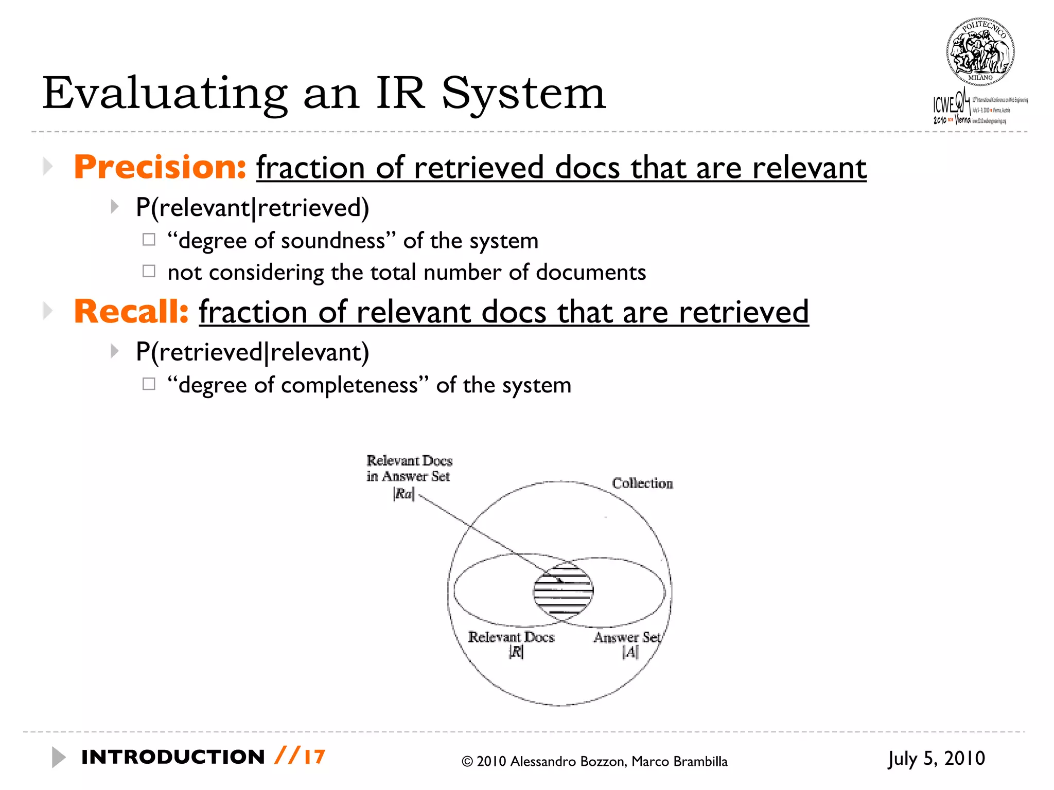 Evaluating an IR System Precision:   fraction of retrieved docs that are relevant   P(relevant|retrieved) “ degree of soundness” of the system not considering the total number of documents Recall:   fraction of relevant docs that are retrieved P(retrieved|relevant) “ degree of completeness” of the system July 5, 2010  © 2010 Alessandro Bozzon, Marco Brambilla INTRODUCTION   // 
