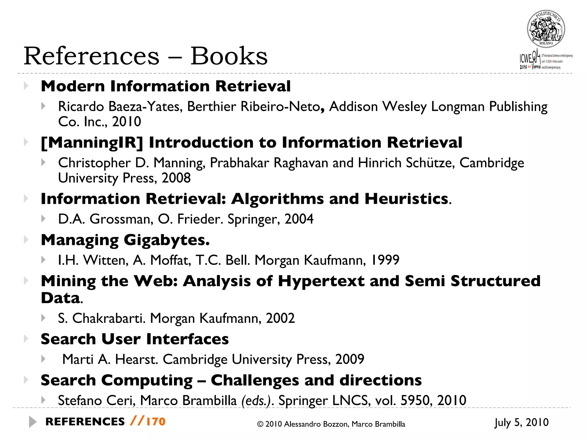 References – Books Modern Information Retrieval Ricardo Baeza-Yates, Berthier Ribeiro-Neto ,  Addison Wesley Longman Publishing Co. Inc., 2010 [ManningIR] Introduction to Information Retrieval Christopher D. Manning, Prabhakar Raghavan and Hinrich Schütze,  Cambridge University Press, 2008 Information Retrieval: Algorithms and Heuristics . D.A. Grossman, O. Frieder. Springer, 2004 Managing Gigabytes.  I.H. Witten, A. Moffat, T.C. Bell. Morgan Kaufmann, 1999 Mining the Web: Analysis of Hypertext and Semi Structured Data .  S. Chakrabarti. Morgan Kaufmann, 2002 Search User Interfaces Marti A. Hearst. Cambridge University Press, 2009 Search Computing – Challenges and directions Stefano Ceri, Marco Brambilla  (eds.) . Springer LNCS, vol. 5950, 2010 © 2010 Alessandro Bozzon, Marco Brambilla July 5, 2010  REFERENCES   // 