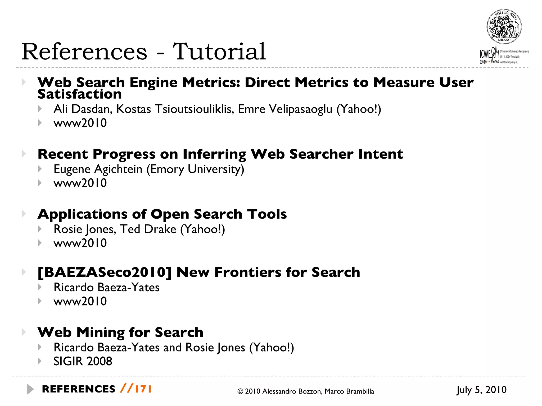 References - Tutorial Web Search Engine Metrics: Direct Metrics to Measure User Satisfaction Ali Dasdan, Kostas Tsioutsiouliklis, Emre Velipasaoglu (Yahoo!) www2010 Recent Progress on Inferring Web Searcher Intent  Eugene Agichtein (Emory University) www2010 Applications of Open Search Tools Rosie Jones, Ted Drake (Yahoo!) www2010 [BAEZASeco2010] New Frontiers for Search Ricardo Baeza-Yates www2010 Web Mining for Search Ricardo Baeza-Yates and Rosie Jones (Yahoo!) SIGIR 2008 © 2010 Alessandro Bozzon, Marco Brambilla July 5, 2010  REFERENCES   // 