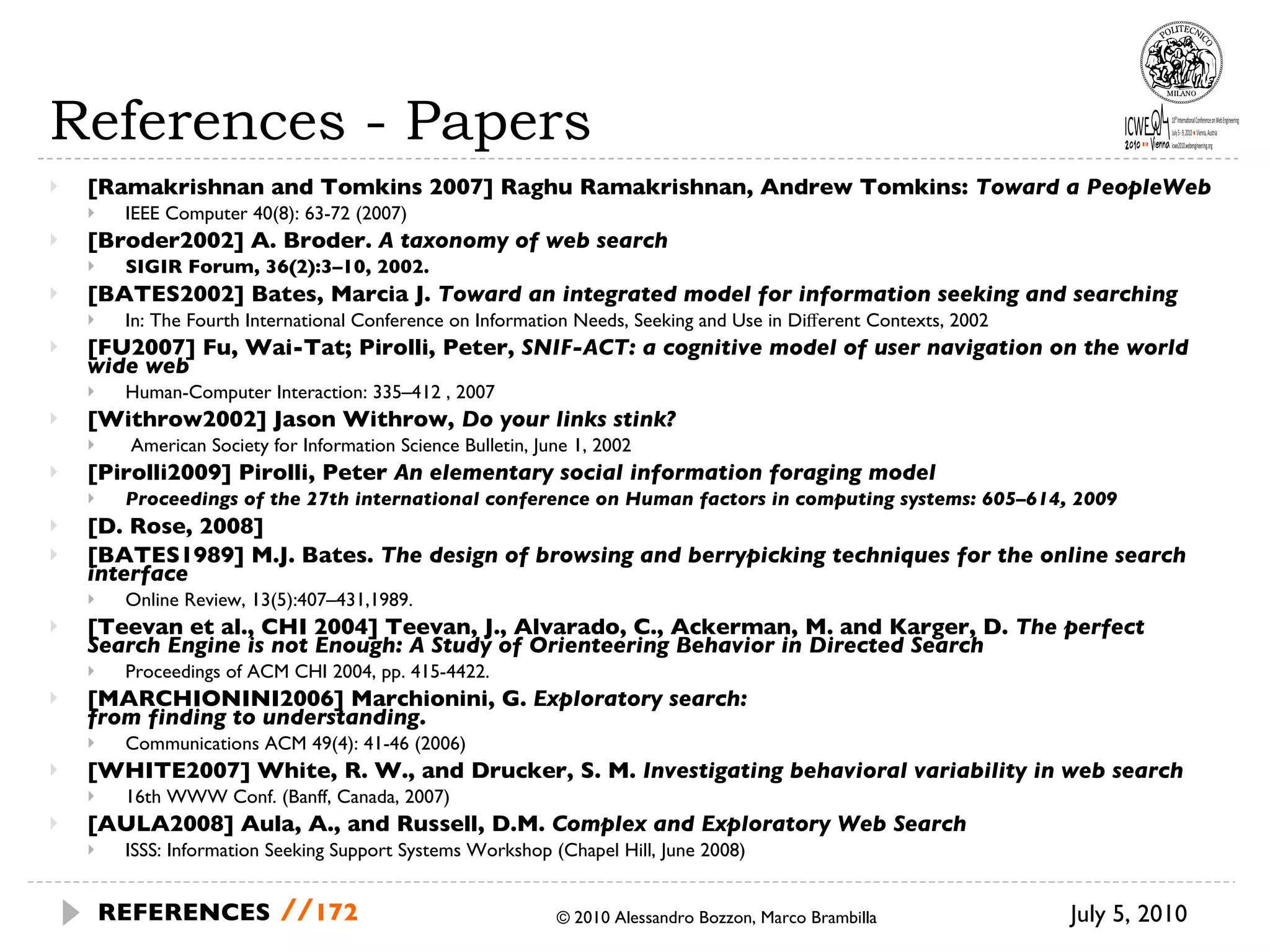 References - Papers [Ramakrishnan and Tomkins 2007] Raghu Ramakrishnan, Andrew Tomkins:  Toward a PeopleWeb IEEE Computer 40(8): 63-72 (2007) [Broder2002] A. Broder.  A taxonomy of web search SIGIR Forum, 36(2):3–10, 2002.  [BATES2002] Bates, Marcia J.  Toward an integrated model for information seeking and searching In: The Fourth International Conference on Information Needs, Seeking and Use in Diﬀerent Contexts, 2002 [FU2007] Fu, Wai-Tat; Pirolli, Peter,  SNIF-ACT: a cognitive model of user navigation on the world wide web Human-Computer Interaction: 335–412 , 2007 [Withrow2002] Jason Withrow,  Do your links stink? American Society for Information Science Bulletin, June 1, 2002 [Pirolli2009] Pirolli, Peter  An elementary social information foraging model Proceedings of the 27th international conference on Human factors in computing systems: 605–614, 2009 [D. Rose, 2008] [BATES1989] M.J. Bates.  The design of browsing and berrypicking techniques for the online search interface Online Review, 13(5):407–431,1989. [Teevan et al., CHI 2004] Teevan, J., Alvarado, C., Ackerman, M. and Karger, D.  The perfect Search Engine is not Enough: A Study of Orienteering Behavior in Directed Search Proceedings of ACM CHI 2004, pp. 415-4422. [MARCHIONINI2006] Marchionini, G.  Exploratory search:  from finding to understanding .  Communications ACM 49(4): 41-46 (2006) [WHITE2007] White, R. W., and Drucker, S. M.  Investigating behavioral variability in web search 16th WWW Conf. (Banff, Canada, 2007) [AULA2008] Aula, A., and Russell, D.M.  Complex and Exploratory Web Search ISSS: Information Seeking Support Systems Workshop (Chapel Hill, June 2008) © 2010 Alessandro Bozzon, Marco Brambilla July 5, 2010  REFERENCES   // 
