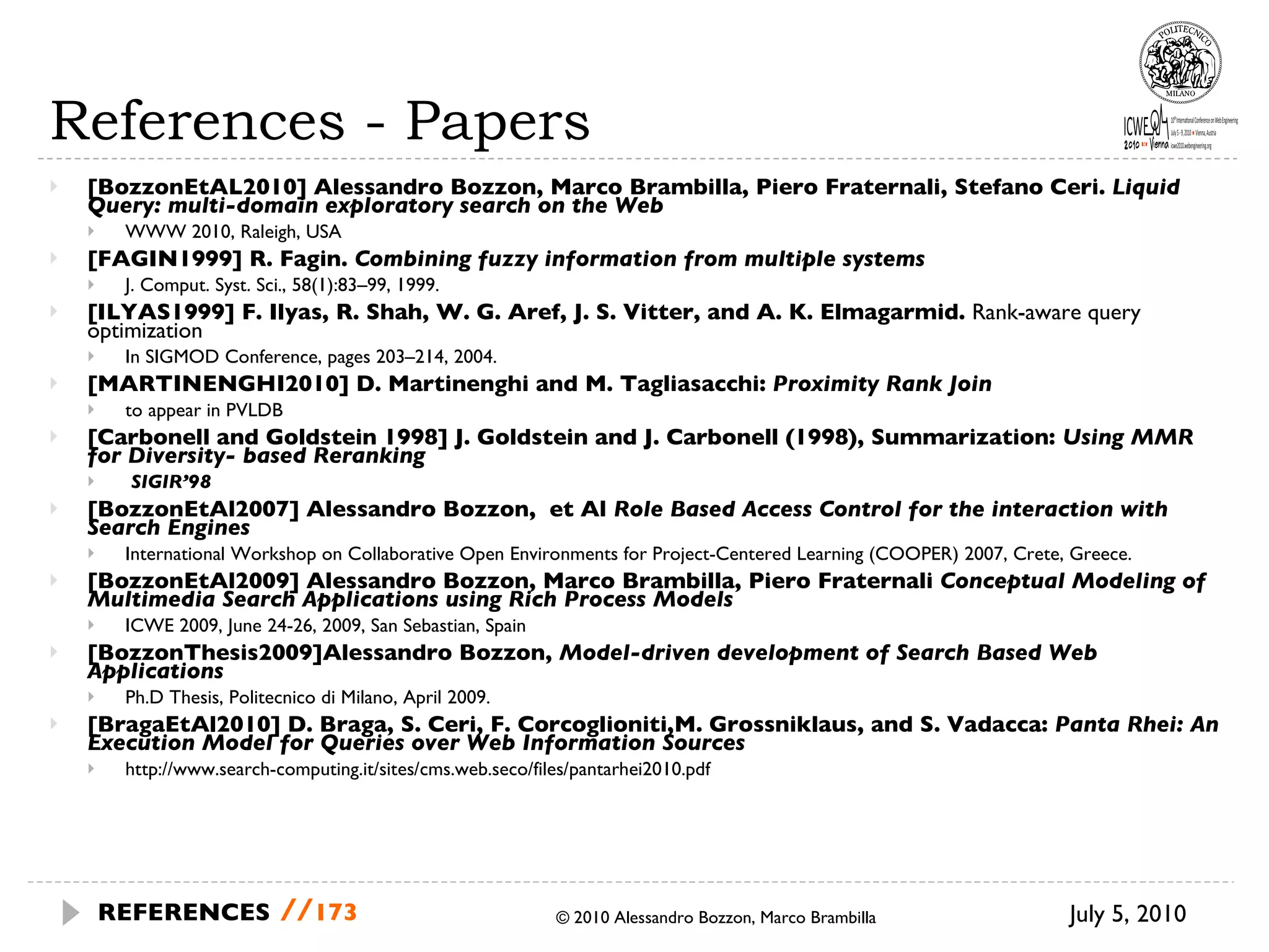 References - Papers [BozzonEtAL2010] Alessandro Bozzon, Marco Brambilla, Piero Fraternali, Stefano Ceri.  Liquid Query: multi-domain exploratory search on the Web WWW 2010, Raleigh, USA [FAGIN1999] R. Fagin.  Combining fuzzy information from multiple systems J. Comput. Syst. Sci., 58(1):83–99, 1999.  [ILYAS1999] F. Ilyas, R. Shah, W. G. Aref, J. S. Vitter, and A. K. Elmagarmid.  Rank-aware query optimization In SIGMOD Conference, pages 203–214, 2004. [MARTINENGHI2010] D. Martinenghi and M. Tagliasacchi:  Proximity Rank Join to appear in PVLDB [Carbonell and Goldstein 1998] J. Goldstein and J. Carbonell (1998), Summarization:  Using MMR for Diversity- based Reranking SIGIR’98 [BozzonEtAl2007] Alessandro Bozzon,  et Al  Role Based Access Control for the interaction with Search Engines International Workshop on Collaborative Open Environments for Project-Centered Learning (COOPER) 2007, Crete, Greece. [BozzonEtAl2009] Alessandro Bozzon, Marco Brambilla, Piero Fraternali  Conceptual Modeling of Multimedia Search Applications using Rich Process Models ICWE 2009, June 24-26, 2009, San Sebastian, Spain [BozzonThesis2009]Alessandro Bozzon,  Model-driven development of Search Based Web Applications Ph.D Thesis, Politecnico di Milano, April 2009. [BragaEtAl2010] D. Braga, S. Ceri, F. Corcoglioniti,M. Grossniklaus, and S. Vadacca:  Panta Rhei: An Execution Model for Queries over Web Information Sources http://www.search-computing.it/sites/cms.web.seco/files/pantarhei2010.pdf © 2010 Alessandro Bozzon, Marco Brambilla July 5, 2010  REFERENCES   // 