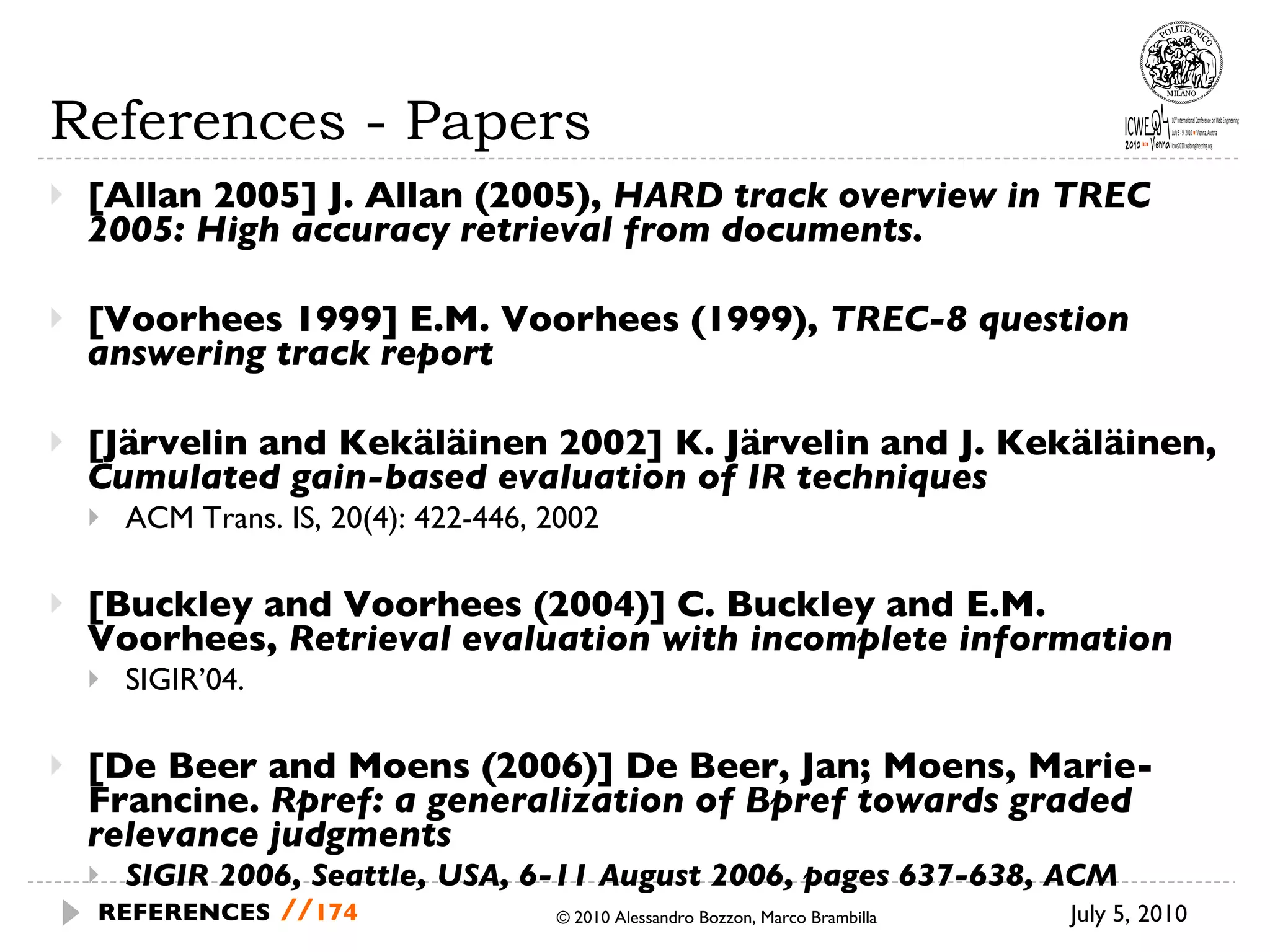 References - Papers [Allan 2005] J. Allan (2005),  HARD track overview in TREC 2005: High accuracy retrieval from documents.  [Voorhees 1999] E.M. Voorhees (1999),  TREC-8 question answering track report   [Järvelin and Kekäläinen 2002] K. Järvelin and J. Kekäläinen,  Cumulated gain-based evaluation of IR techniques   ACM Trans. IS, 20(4): 422-446, 2002 [Buckley and Voorhees (2004)] C. Buckley and E.M. Voorhees,  Retrieval evaluation with incomplete information   SIGIR’04.  [De Beer and Moens (2006)] De Beer, Jan; Moens, Marie-Francine.  Rpref: a generalization of Bpref towards graded relevance judgments SIGIR 2006, Seattle, USA, 6-11 August 2006, pages 637-638, ACM © 2010 Alessandro Bozzon, Marco Brambilla July 5, 2010  REFERENCES   // 