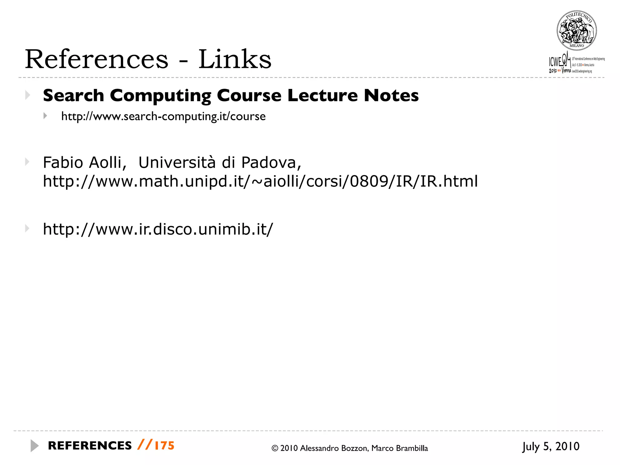 References - Links Search Computing Course Lecture Notes http://www.search-computing.it/course Fabio Aolli,  Università di Padova, http://www.math.unipd.it/~aiolli/corsi/0809/IR/IR.html http://www.ir.disco.unimib.it/ © 2010 Alessandro Bozzon, Marco Brambilla July 5, 2010  REFERENCES   // 