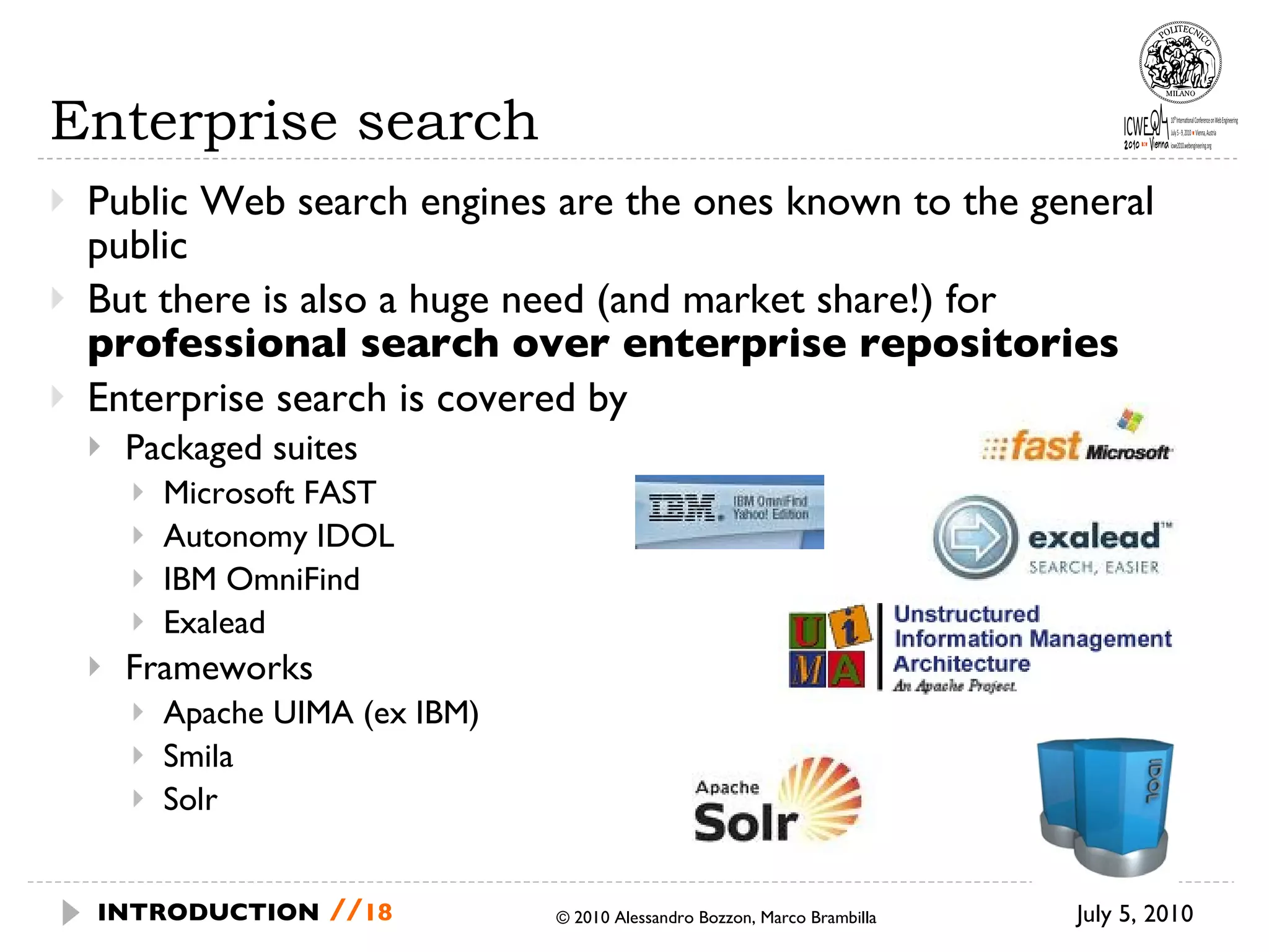 Enterprise search Public Web search engines are the ones known to the general public But there is also a huge need (and market share!) for  professional search over enterprise repositories Enterprise search is covered by Packaged suites Microsoft FAST  Autonomy IDOL IBM OmniFind Exalead Frameworks Apache UIMA (ex IBM) Smila Solr July 5, 2010 © 2010 Alessandro Bozzon, Marco Brambilla INTRODUCTION   // 