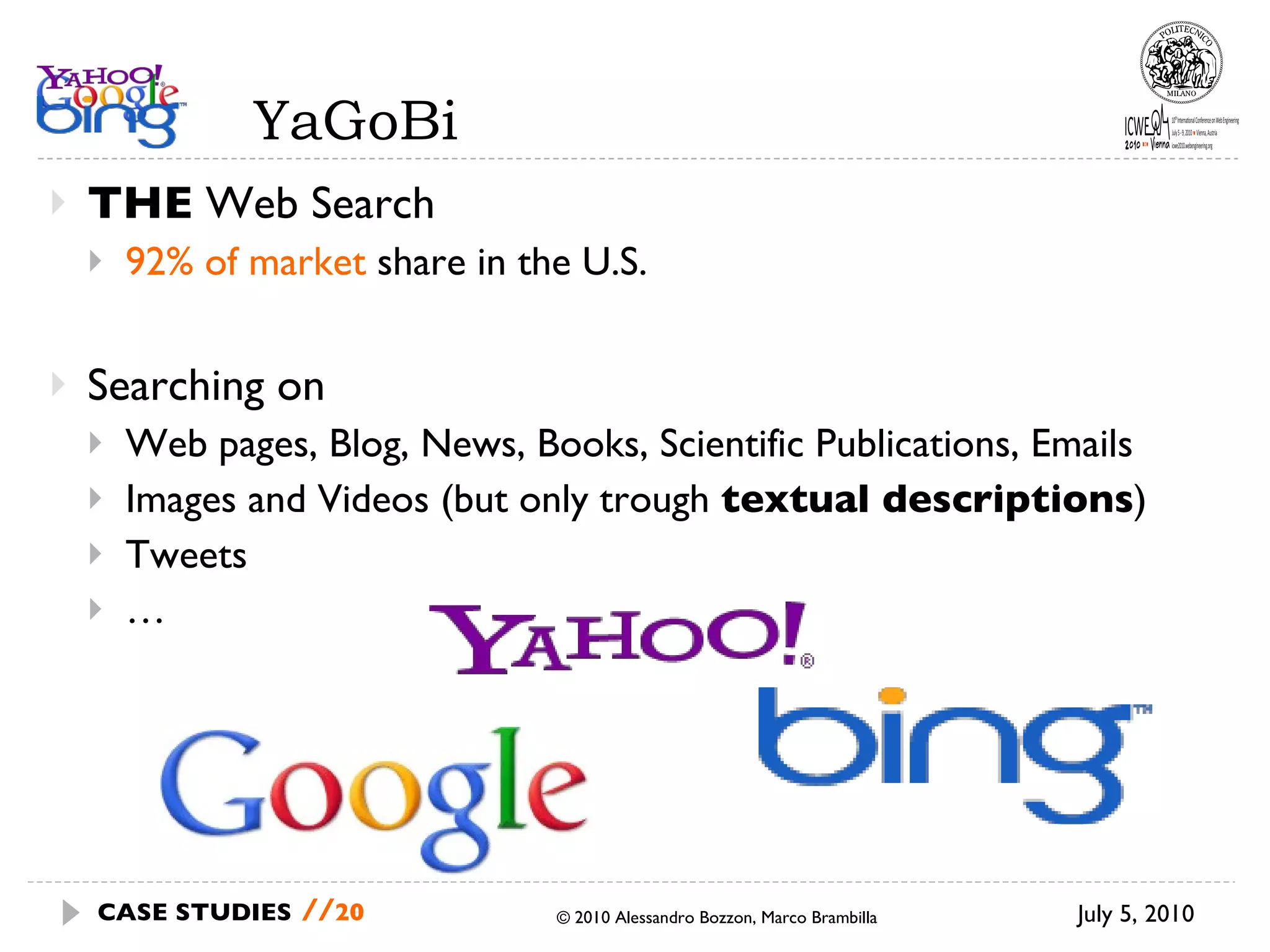 YaGoBi THE  Web Search 92% of market  share in the U.S. Searching on Web pages, Blog, News, Books, Scientific Publications, Emails Images and Videos (but only trough  textual descriptions ) Tweets … July 5, 2010 © 2010 Alessandro Bozzon, Marco Brambilla CASE STUDIES   // 