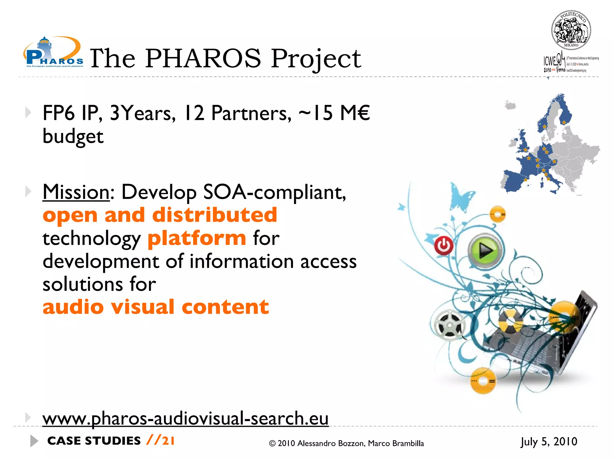 The PHAROS Project FP6 IP, 3Years, 12 Partners, ~15 M€ budget Mission : Develop SOA-compliant,  open and distributed   technology  platform   for development of information access solutions for  audio visual content www.pharos-audiovisual-search.eu © 2010 Alessandro Bozzon, Marco Brambilla July 5, 2010 CASE STUDIES   // 