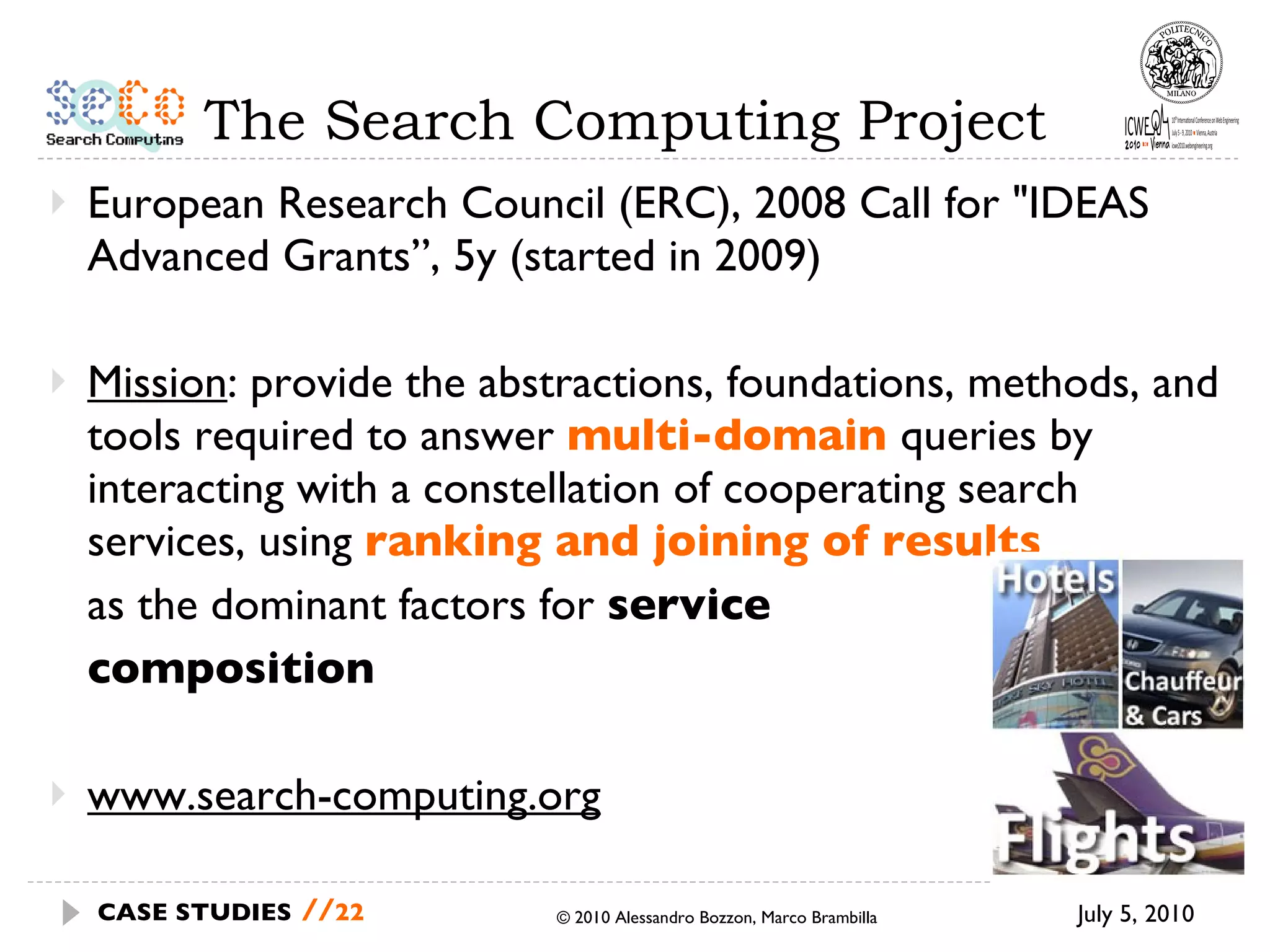 The Search Computing Project European Research Council (ERC), 2008 Call for "IDEAS Advanced Grants”, 5y (started in 2009) Mission : provide the abstractions, foundations, methods, and tools required to answer  multi-domain   queries by interacting with a constellation of cooperating search services, using  ranking and joining of results as the dominant factors for  service  composition www.search-computing.org © 2010 Alessandro Bozzon, Marco Brambilla July 5, 2010 CASE STUDIES   // 