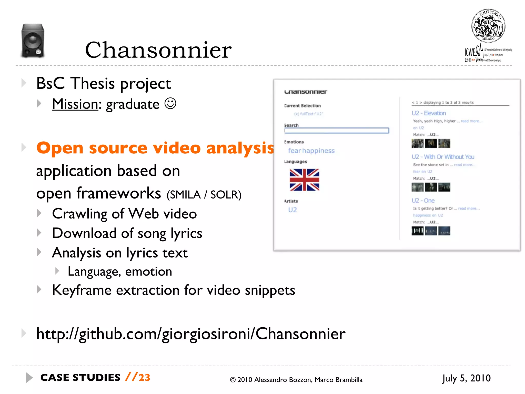 Chansonnier BsC Thesis project Mission : graduate   Open source video analysis  application based on  open frameworks  (SMILA / SOLR) Crawling of Web video Download of song lyrics Analysis on lyrics text Language, emotion Keyframe extraction for video snippets http://github.com/giorgiosironi/Chansonnier © 2010 Alessandro Bozzon, Marco Brambilla July 5, 2010  CASE STUDIES   // 