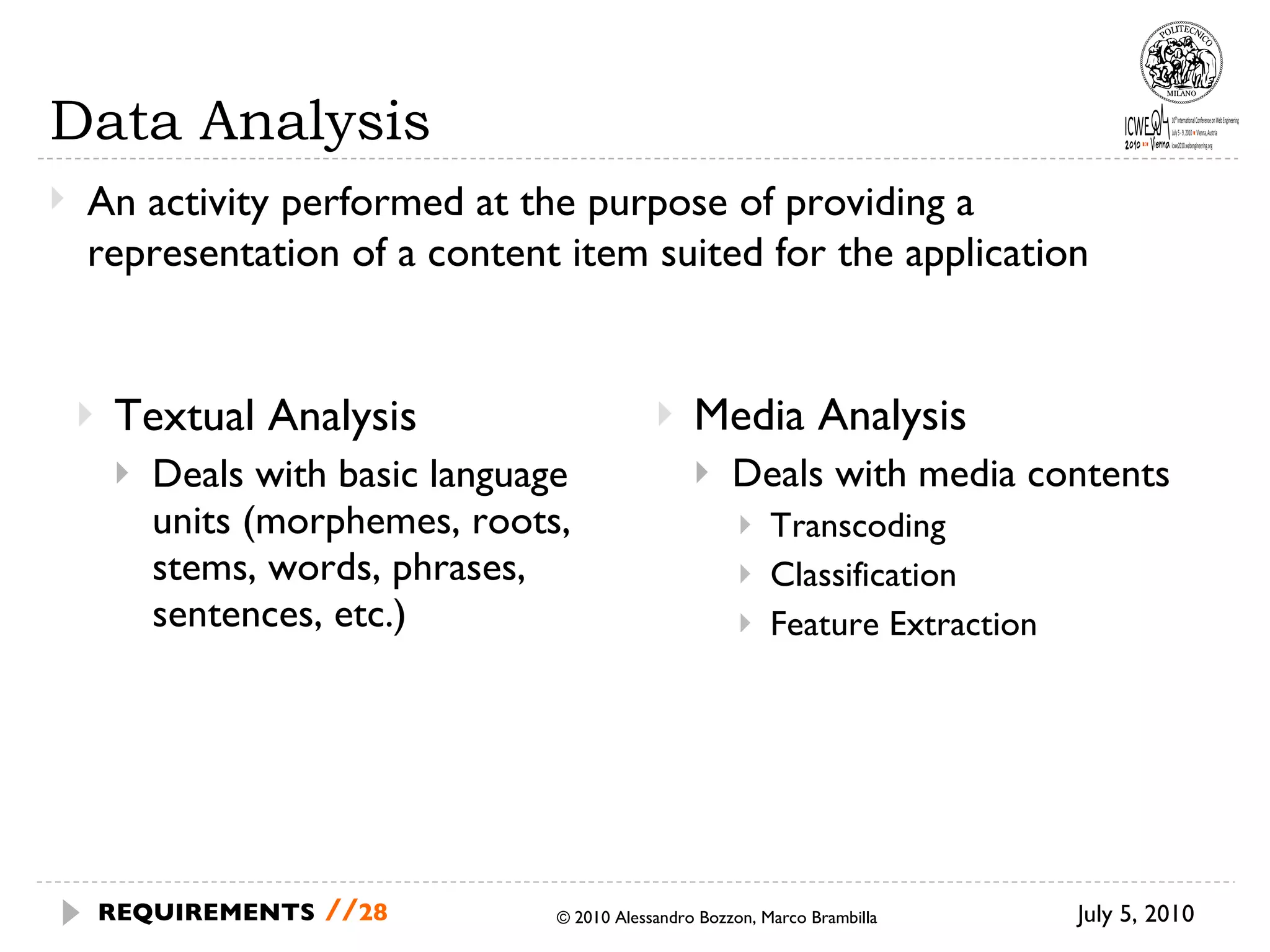 Textual Analysis Deals with basic language units (morphemes, roots, stems, words, phrases, sentences, etc.) Media Analysis Deals with media contents Transcoding Classification Feature Extraction Data Analysis July 5, 2010 © 2010 Alessandro Bozzon, Marco Brambilla REQUIREMENTS   // An activity performed at the purpose of providing a representation of a content item suited for the application 