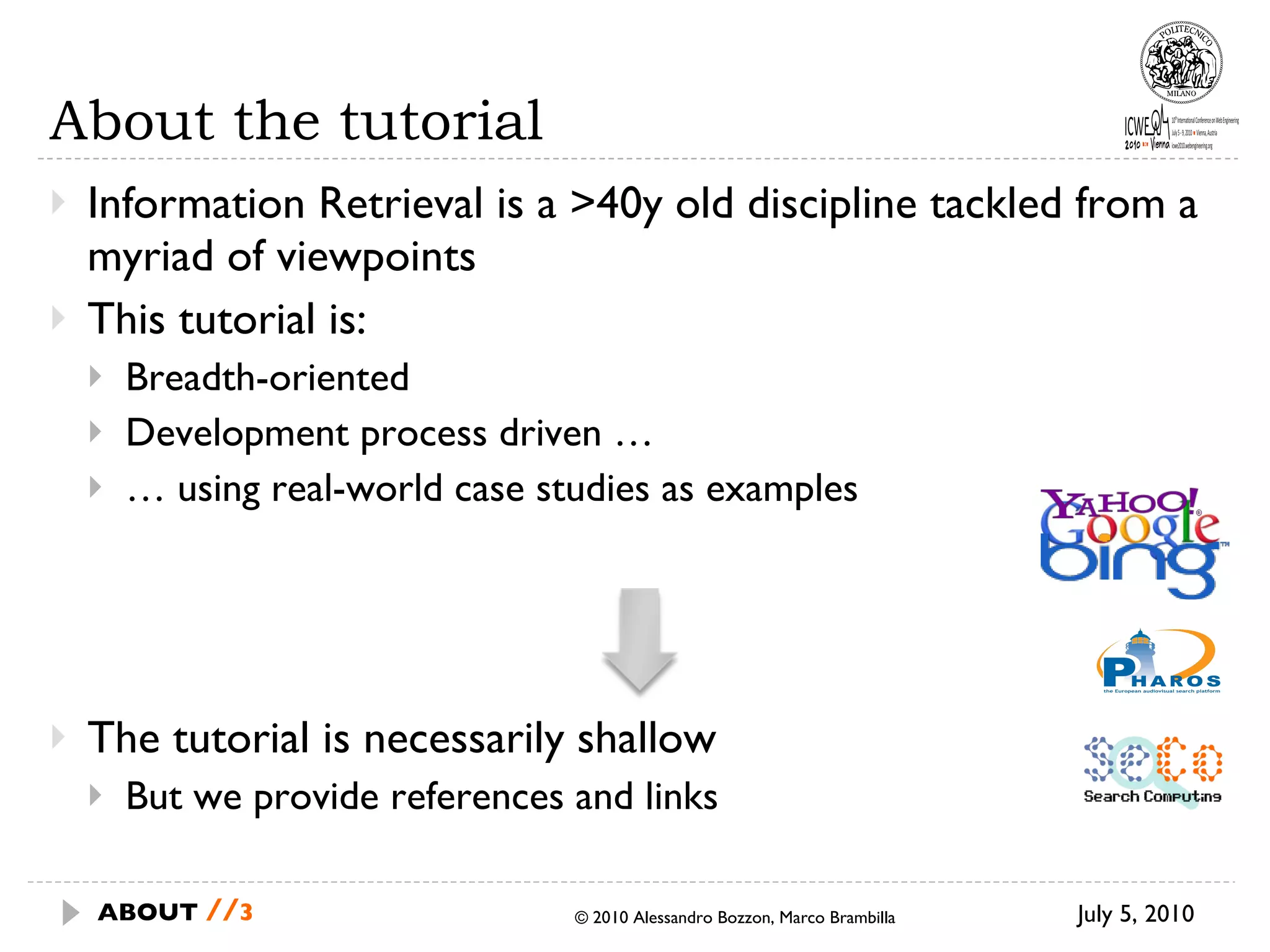 About the tutorial Information Retrieval is a >40y old discipline tackled from a myriad of viewpoints This tutorial is: Breadth-oriented Development process driven … …  using real-world case studies as examples The tutorial is necessarily shallow But we provide references and links © 2010 Alessandro Bozzon, Marco Brambilla July 5, 2010 ABOUT  // 
