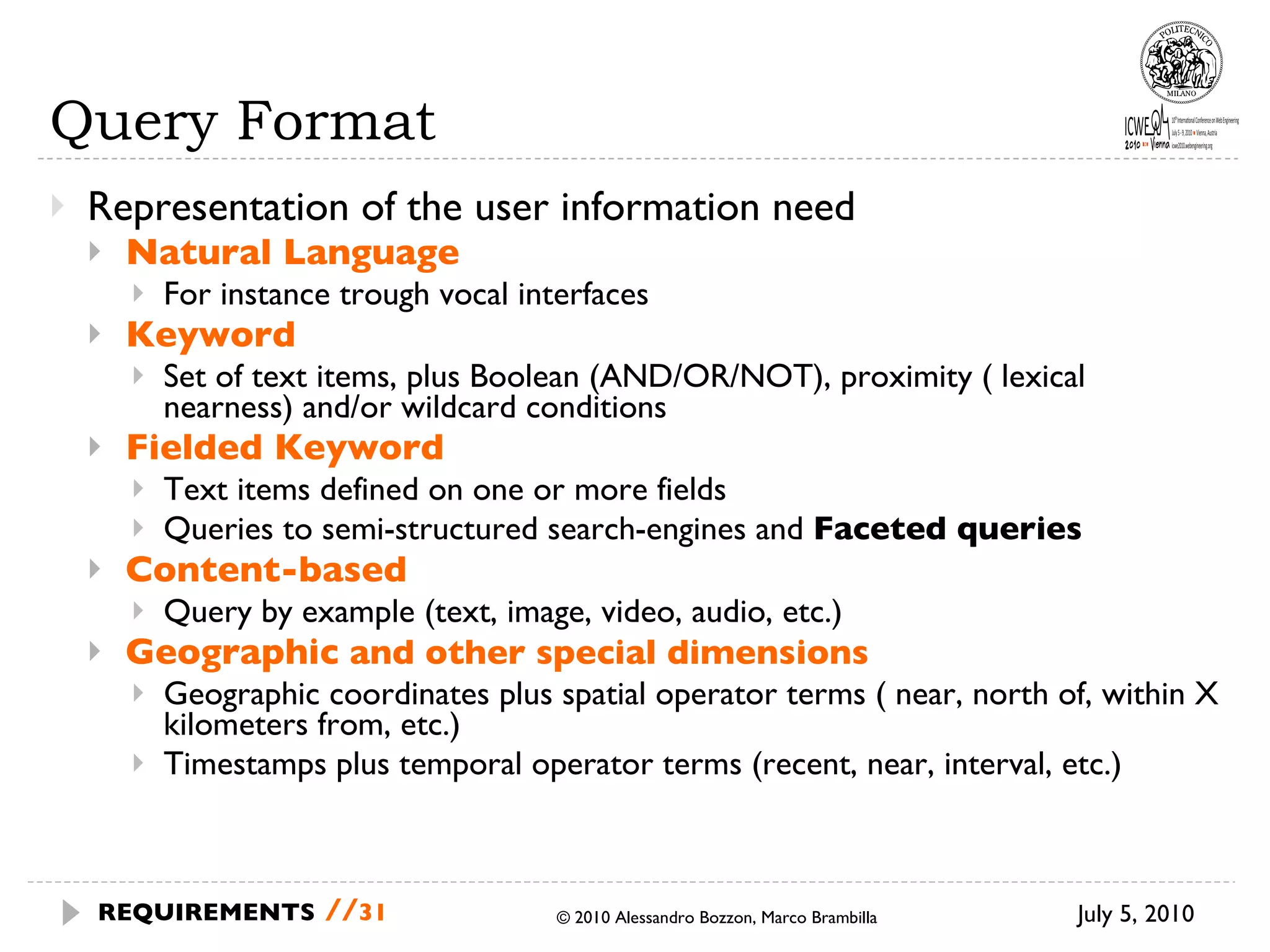 Query Format Representation of the user information need Natural Language For instance trough vocal interfaces Keyword Set of text items, plus Boolean (AND/OR/NOT), proximity ( lexical nearness) and/or wildcard conditions Fielded Keyword Text items defined on one or more fields Queries to semi-structured search-engines and  Faceted queries Content-based Query by example (text, image, video, audio, etc.) Geographic  and other special dimensions Geographic coordinates plus spatial operator terms ( near, north of, within X kilometers from, etc.) Timestamps plus temporal operator terms (recent, near, interval, etc.) © 2010 Alessandro Bozzon, Marco Brambilla July 5, 2010 REQUIREMENTS   // 