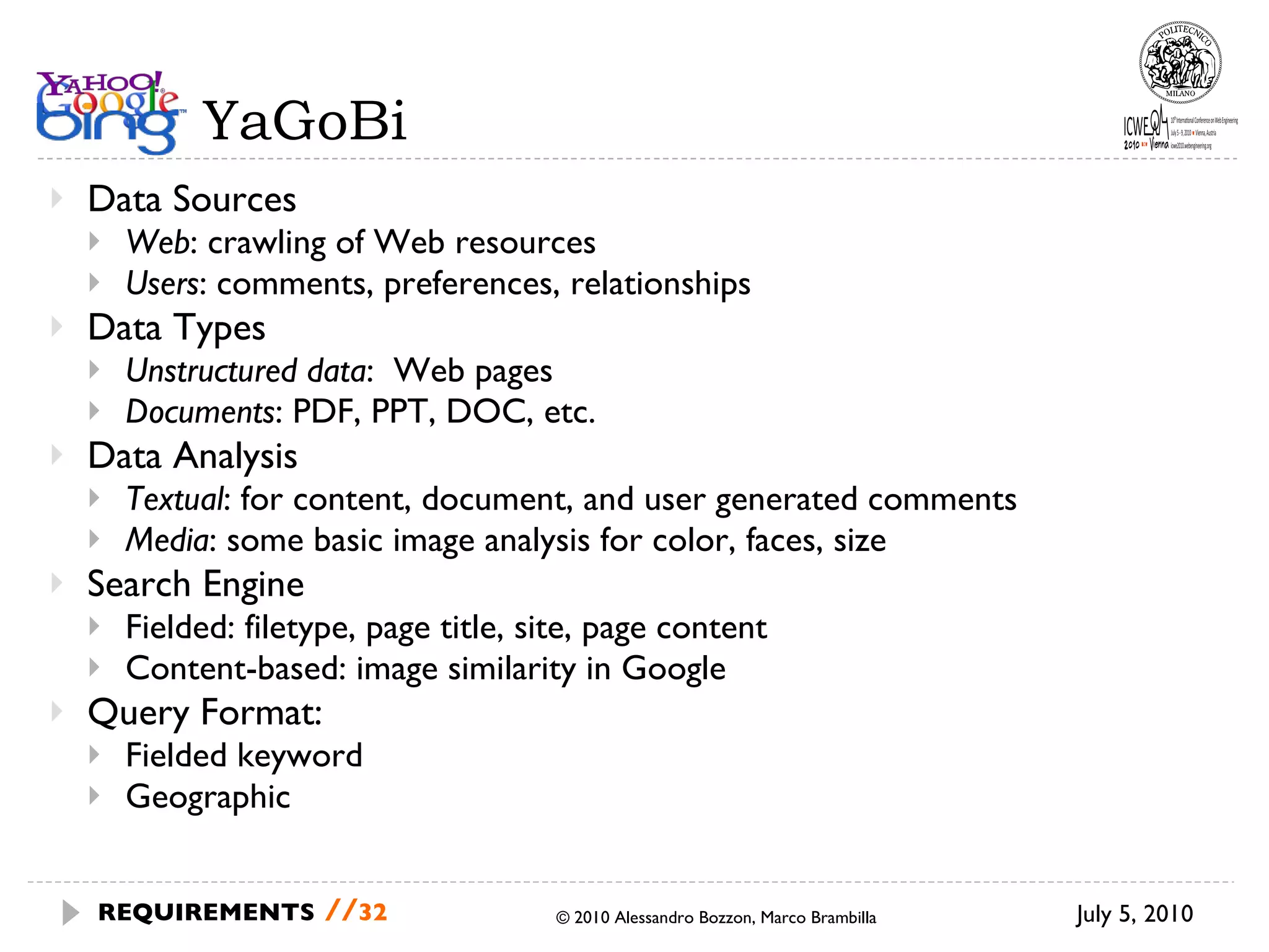 YaGoBi Data Sources Web : crawling of Web resources Users : comments, preferences, relationships  Data Types Unstructured data :  Web pages Documents : PDF, PPT, DOC, etc. Data Analysis Textual : for content, document, and user generated comments Media : some basic image analysis for color, faces, size   Search Engine Fielded: filetype, page title, site, page content Content-based: image similarity in Google Query Format: Fielded keyword Geographic July 5, 2010 © 2010 Alessandro Bozzon, Marco Brambilla REQUIREMENTS   // 