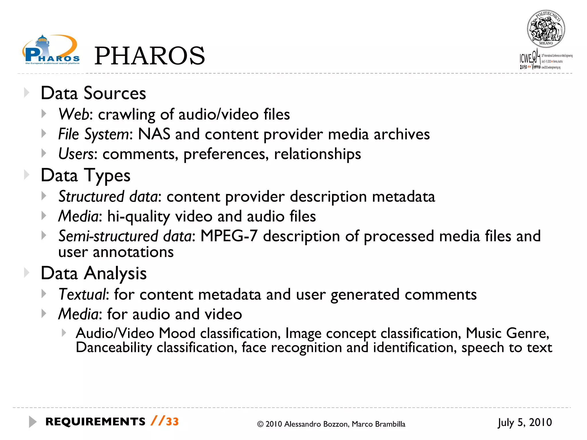 PHAROS Data Sources Web : crawling of audio/video files File System : NAS and content provider media archives Users : comments, preferences, relationships  Data Types Structured data : content provider description metadata Media : hi-quality video and audio files Semi-structured data : MPEG-7 description of processed media files and user annotations Data Analysis Textual : for content metadata and user generated comments Media : for audio and video Audio/Video Mood classification, Image concept classification, Music Genre, Danceability classification, face recognition and identification, speech to text July 5, 2010 © 2010 Alessandro Bozzon, Marco Brambilla REQUIREMENTS   // 