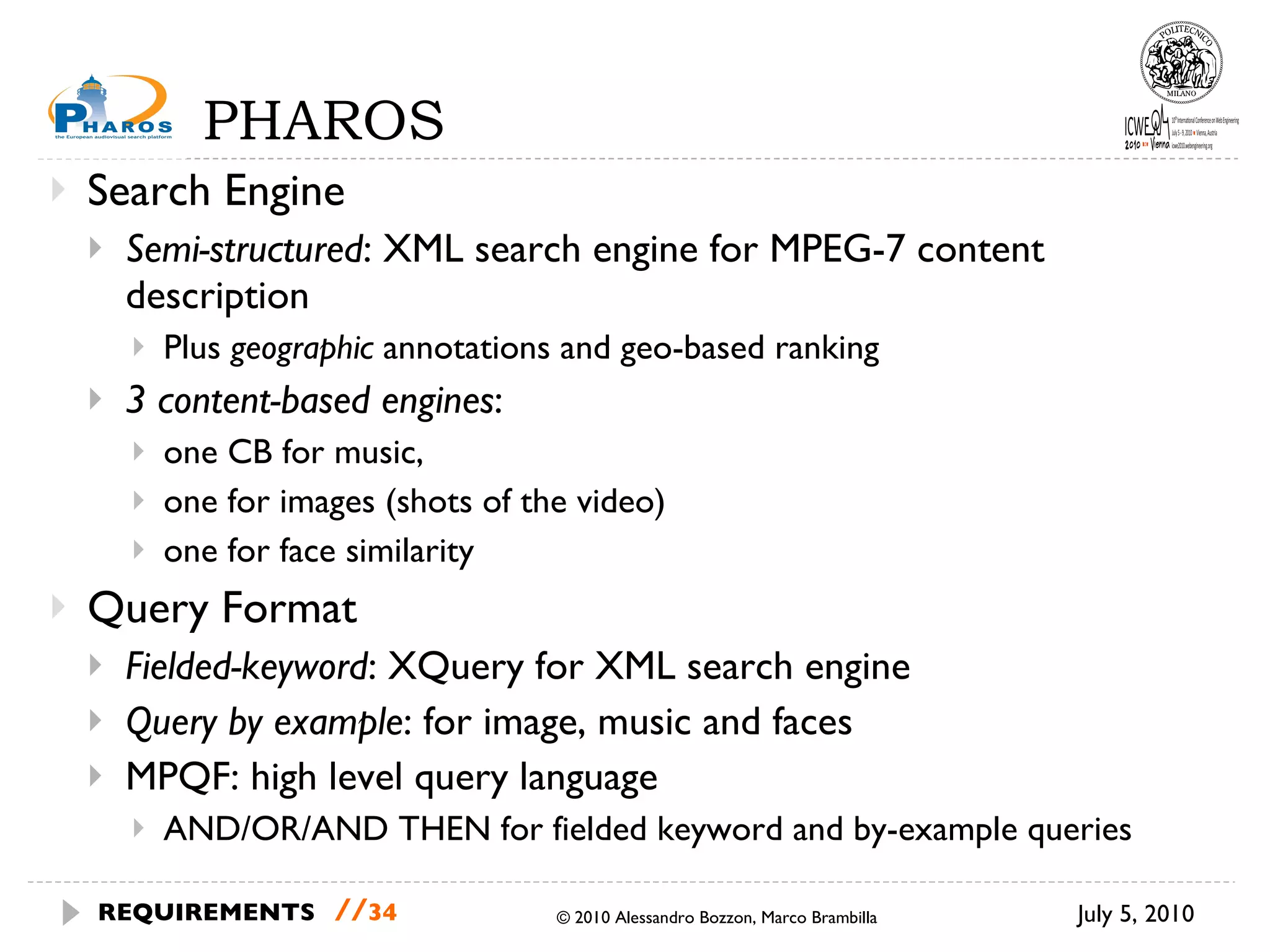 PHAROS Search Engine Semi-structured : XML search engine for MPEG-7 content description Plus  geographic  annotations and geo-based ranking   3 content-based engines :  one CB for music,  one for images (shots of the video)  one for face similarity Query Format Fielded-keyword : XQuery for XML search engine Query by example : for image, music and faces  MPQF: high level query language AND/OR/AND THEN for fielded keyword and by-example queries July 5, 2010 © 2010 Alessandro Bozzon, Marco Brambilla REQUIREMENTS   // 