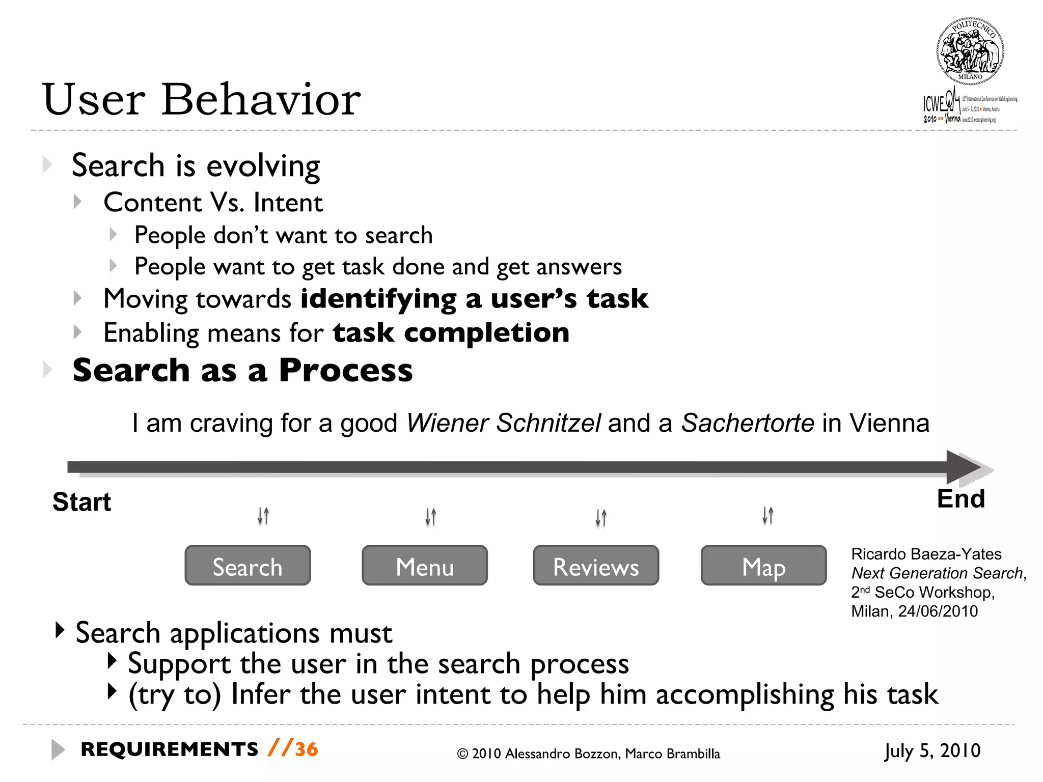 User Behavior Search is evolving Content Vs. Intent People don’t want to search People want to get task done and get answers Moving towards  identifying a user’s task Enabling means for  task completion Search as a Process July 5, 2010 © 2010 Alessandro Bozzon, Marco Brambilla REQUIREMENTS   // Search applications must Support the user in the search process (try to) Infer the user intent to help him accomplishing his task Ricardo Baeza-Yates  Next Generation Search , 2 nd  SeCo Workshop,  Milan, 24/06/2010 Start End I am craving for a good  Wiener Schnitzel  and a  Sachertorte  in Vienna  Search Menu Reviews Map 