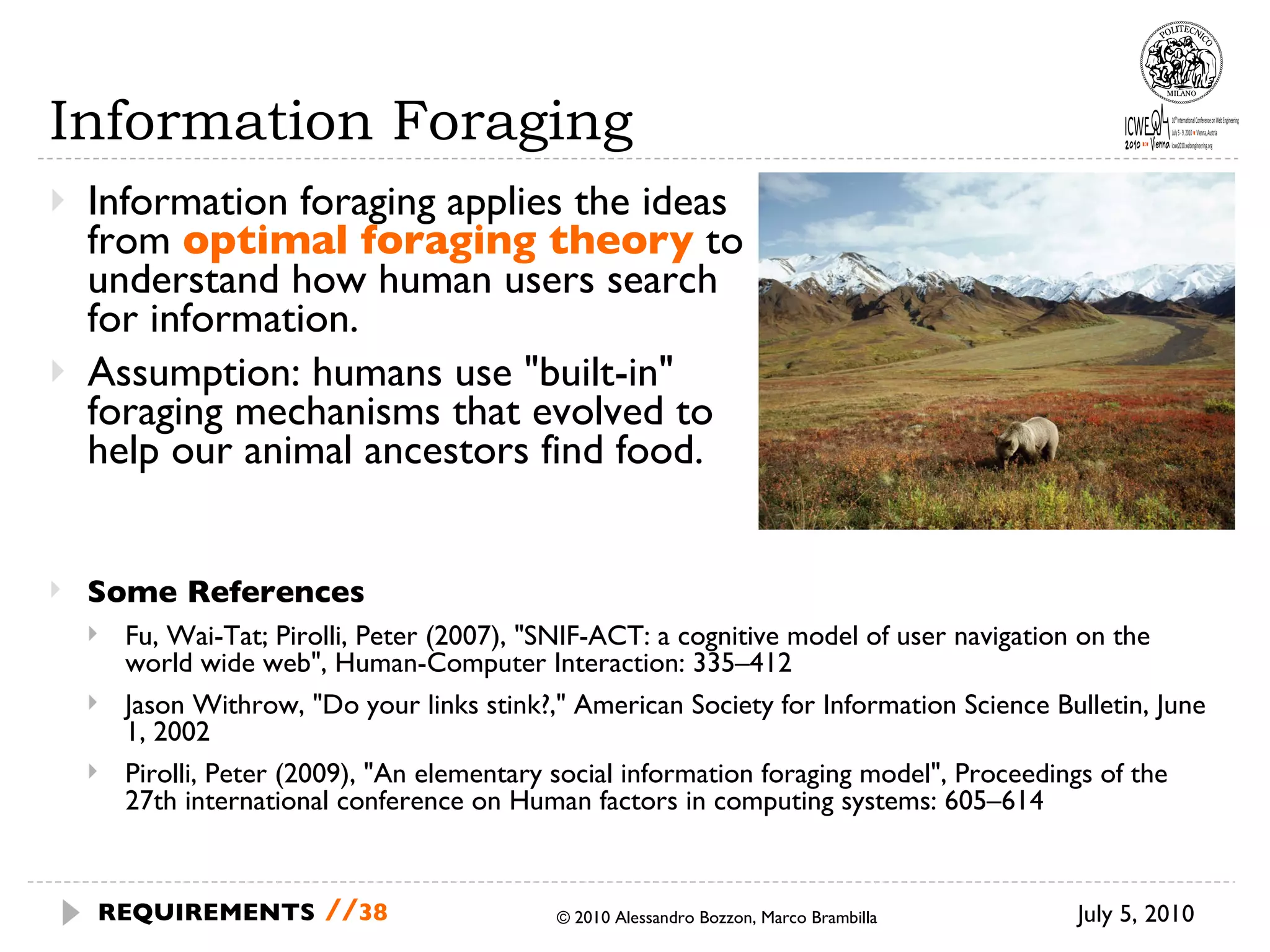 Information Foraging Information foraging  applies the ideas from  optimal foraging theory   to understand how human users search for information.  Assumption: humans use "built-in" foraging mechanisms that evolved to help our animal ancestors find food. © 2010 Alessandro Bozzon, Marco Brambilla July 5, 2010 REQUIREMENTS   // Some References Fu, Wai-Tat; Pirolli, Peter (2007), "SNIF-ACT: a cognitive model of user navigation on the world wide web", Human-Computer Interaction: 335–412  Jason Withrow, "Do your links stink?," American Society for Information Science Bulletin, June 1, 2002 Pirolli, Peter (2009), "An elementary social information foraging model", Proceedings of the 27th international conference on Human factors in computing systems: 605–614 