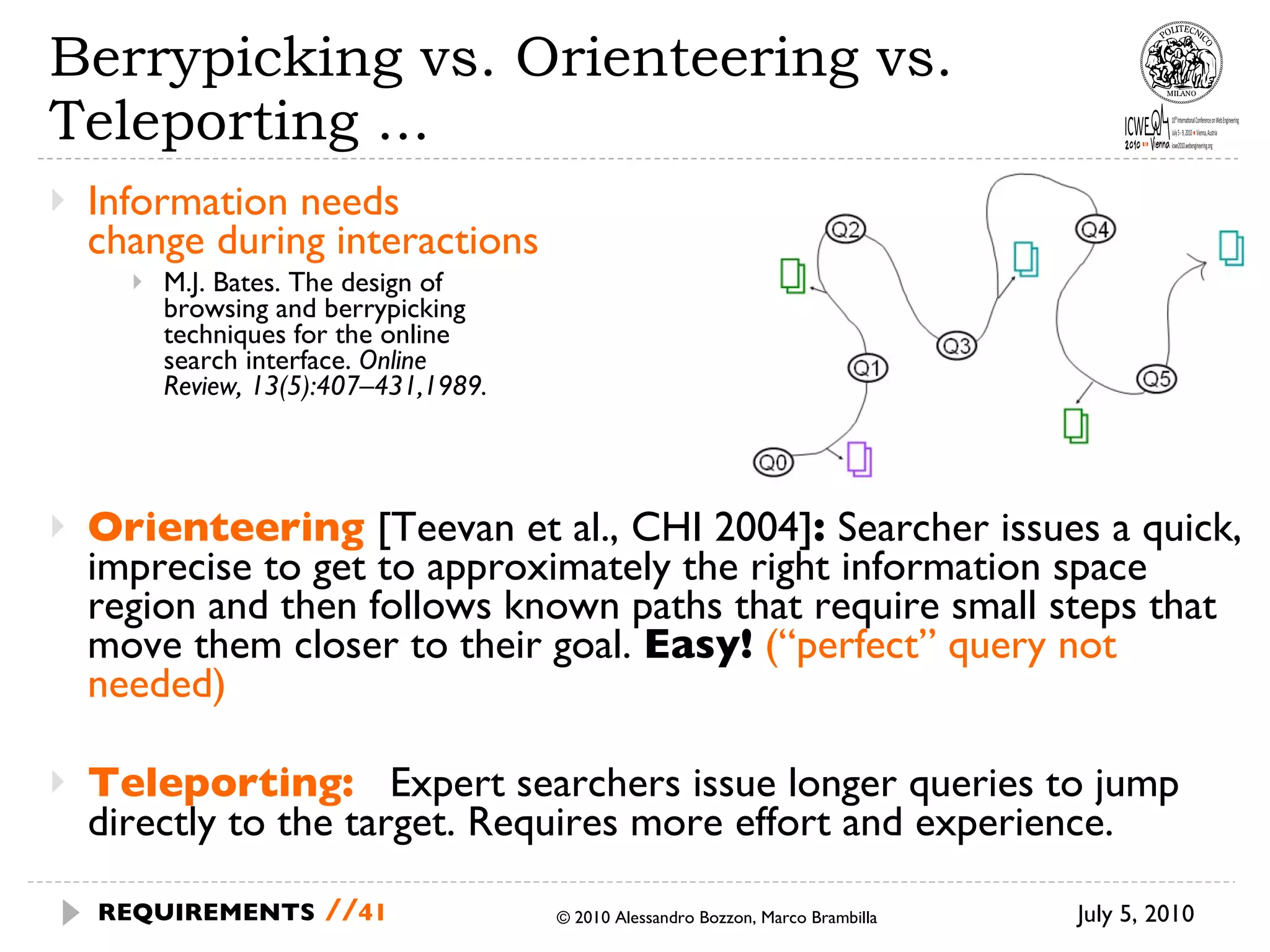 Berrypicking vs. Orienteering vs. Teleporting ...  Information needs  change during interactions M.J. Bates. The design of  browsing and berrypicking  techniques for the online  search interface.  Online  Review, 13(5):407–431,1989. Orienteering   [ Teevan et al., CHI 2004 ] :  Searcher issues a quick, imprecise to get to approximately the right information space region and then follows known paths that require small steps that move them closer to their goal.  Easy!   (“perfect” query not needed) Teleporting:  Expert searchers issue longer queries to jump directly to the target. Requires more effort and experience. © 2010 Alessandro Bozzon, Marco Brambilla July 5, 2010 REQUIREMENTS   // 
