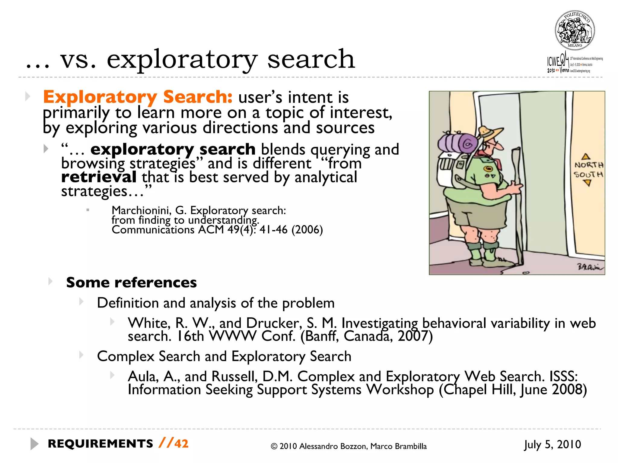 …  vs. exploratory search Exploratory Search:  user’s intent is primarily to learn more on a topic of interest, by exploring various directions and sources “…  exploratory search  blends querying and browsing strategies” and is different  “from  retrieval  that is best served by analytical strategies…” Marchionini, G. Exploratory search:  from finding to understanding.  Communications ACM 49(4): 41-46 (2006) © 2010 Alessandro Bozzon, Marco Brambilla July 5, 2010 REQUIREMENTS   // Some references Definition and analysis of the problem White, R. W., and Drucker, S. M. Investigating behavioral variability in web search. 16th WWW Conf. (Banff, Canada, 2007) Complex Search and Exploratory Search Aula, A., and Russell, D.M. Complex and Exploratory Web Search. ISSS: Information Seeking Support Systems Workshop (Chapel Hill, June 2008) 