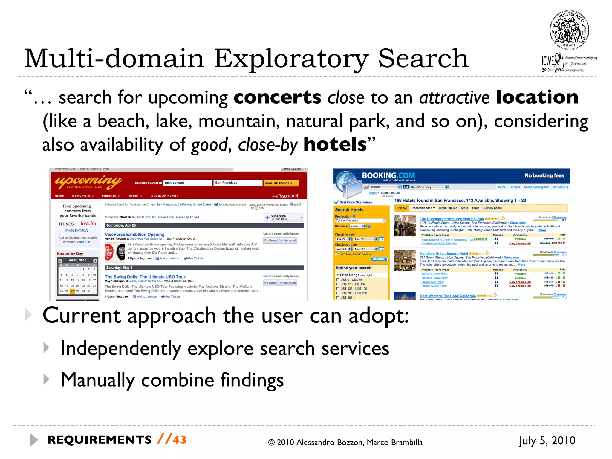 Multi-domain Exploratory Search “…  search for upcoming  concerts   close  to an  attractive  location  (like a beach, lake, mountain, natural park, and so on), considering also availability of  good ,  close-by   hotels ” Current approach the user can adopt: Independently explore search services Manually combine findings July 5, 2010 © 2010 Alessandro Bozzon, Marco Brambilla REQUIREMENTS   // 