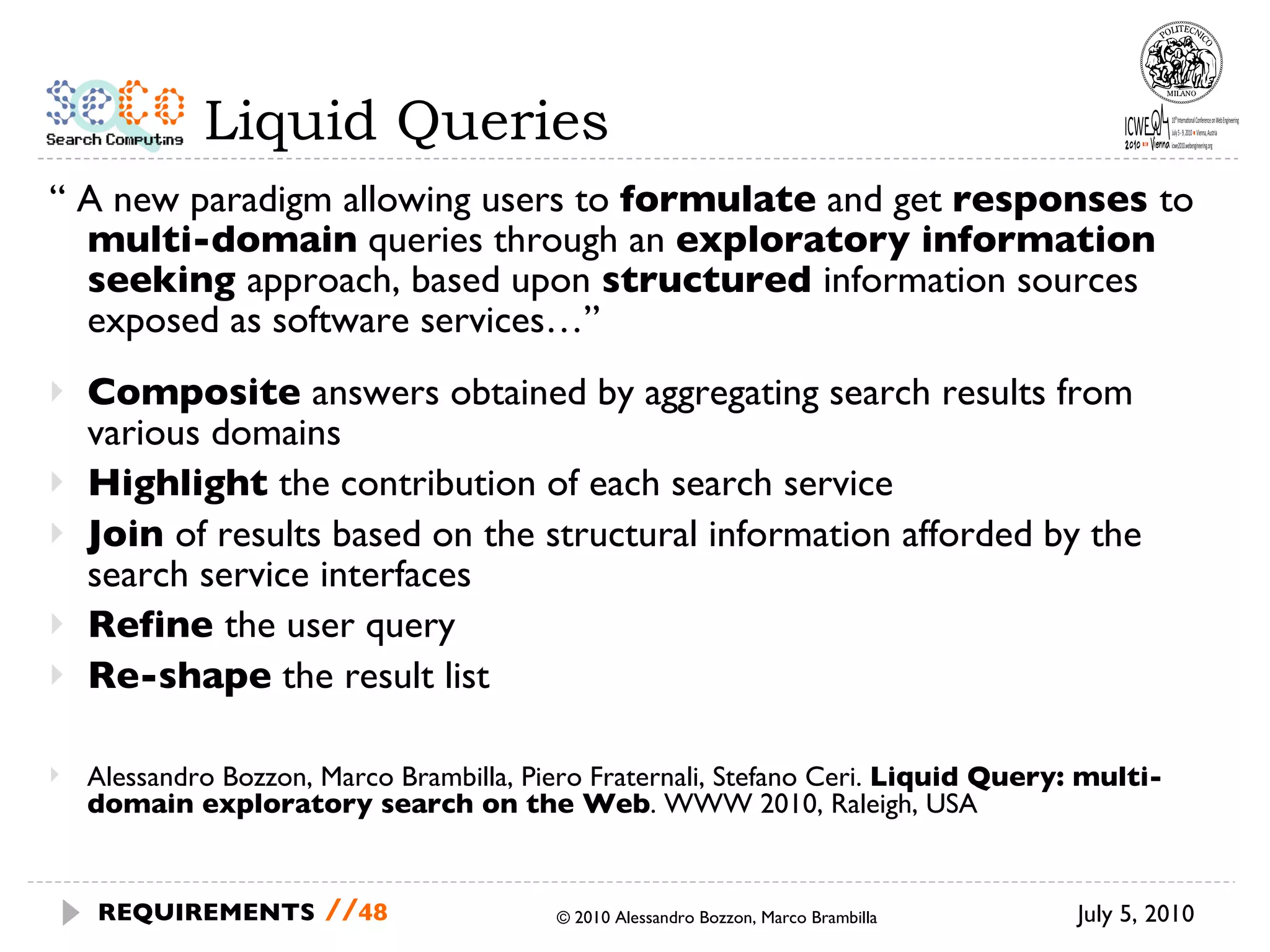 Liquid Queries “  A new paradigm allowing users to  formulate  and get  responses  to  multi-domain  queries through an  exploratory information seeking  approach, based upon  structured  information sources exposed as software services…” Composite  answers obtained by aggregating search results from various domains Highlight  the contribution of each search service Join  of results based on the structural information afforded by the search service interfaces Refine  the user query Re-shape  the result list July 5, 2010 © 2010 Alessandro Bozzon, Marco Brambilla REQUIREMENTS   // Alessandro Bozzon, Marco Brambilla, Piero Fraternali, Stefano Ceri.  Liquid Query: multi-domain exploratory search on the Web . WWW 2010, Raleigh, USA 