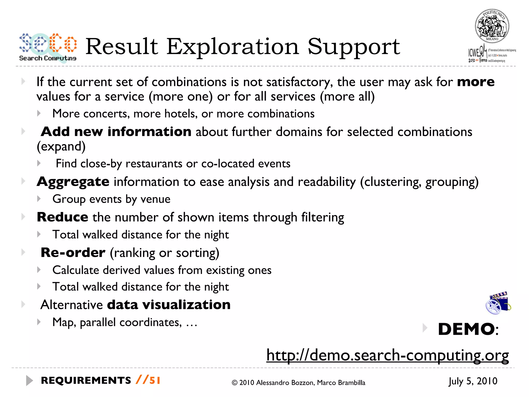Result Exploration Support If the current set of combinations is not satisfactory, the user may ask for  more  values for a service (more one) or for all services (more all) More concerts, more hotels, or more combinations Add new information  about further domains for selected combinations (expand) Find close-by restaurants or co-located events Aggregate  information to ease analysis and readability (clustering, grouping) Group events by venue Reduce  the number of shown items through filtering Total walked distance for the night Re-order  (ranking or sorting) Calculate derived values from existing ones Total walked distance for the night Alternative  data visualization Map, parallel coordinates, … July 5, 2010 © 2010 Alessandro Bozzon, Marco Brambilla REQUIREMENTS   // DEMO :  http://demo.search-computing.org 