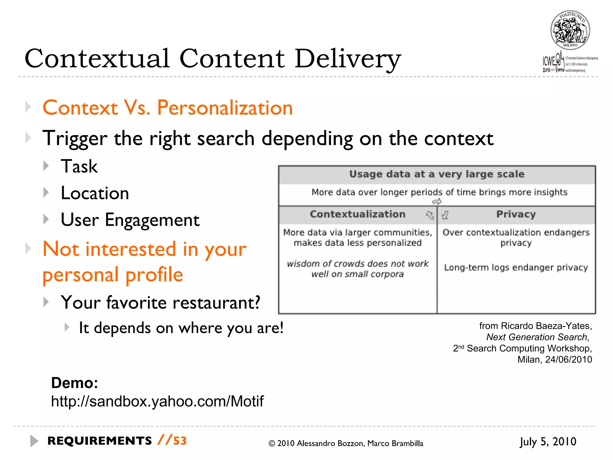 Contextual Content Delivery Context Vs. Personalization Trigger the right search depending on the context Task Location User Engagement Not interested in your personal profile Your favorite restaurant? It depends on where you are! July 5, 2010 © 2010 Alessandro Bozzon, Marco Brambilla REQUIREMENTS   // from Ricardo Baeza-Yates, Next Generation Search ,  2 nd  Search Computing Workshop, Milan, 24/06/2010 Demo: http://sandbox.yahoo.com/Motif 