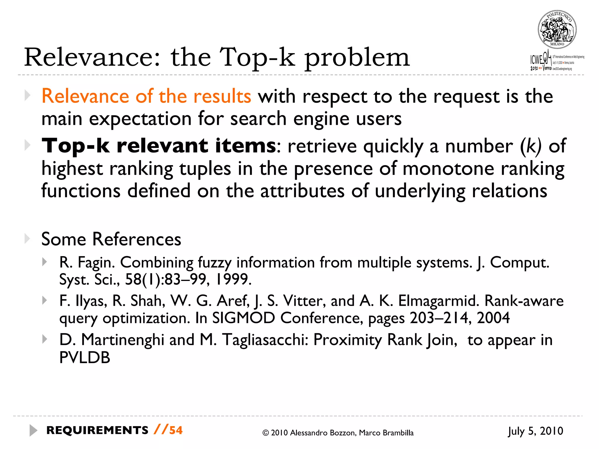 Relevance: the Top-k problem Relevance of the results  with respect to the request is the main expectation for search engine users Top-k relevant items : retrieve quickly a number ( k)  of highest ranking tuples in the presence of monotone ranking functions defined on the attributes of underlying relations Some References R. Fagin. Combining fuzzy information from multiple systems. J. Comput. Syst. Sci., 58(1):83–99, 1999.  F. Ilyas, R. Shah, W. G. Aref, J. S. Vitter, and A. K. Elmagarmid. Rank-aware query optimization. In SIGMOD Conference, pages 203–214, 2004 D. Martinenghi and M. Tagliasacchi: Proximity Rank Join,  to appear in PVLDB July 5, 2010 © 2010 Alessandro Bozzon, Marco Brambilla REQUIREMENTS   // 