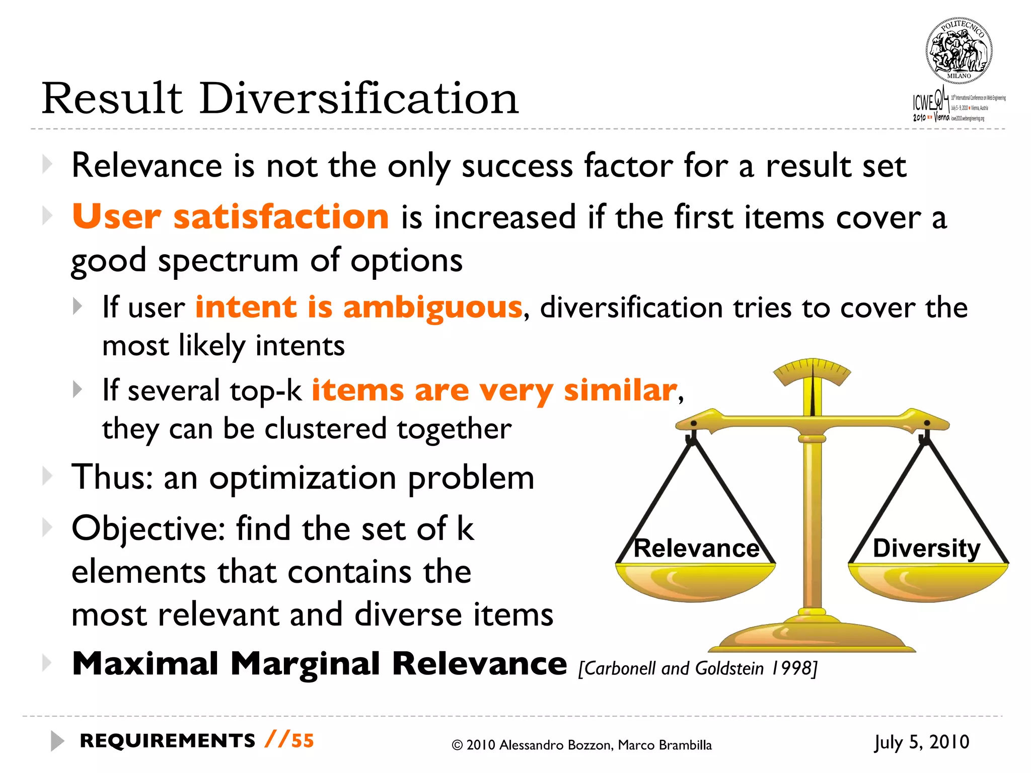 Result Diversification  Relevance is not the only success factor for a result set User satisfaction  is increased if the first items cover a good spectrum of options If user  intent is ambiguous , diversification tries to cover the most likely intents If several top-k  items are very similar ,  they can be clustered together Thus: an optimization problem Objective: find the set of k  elements that contains the  most relevant and diverse items Maximal Marginal Relevance  [Carbonell and Goldstein 1998] July 5, 2010 © 2010 Alessandro Bozzon, Marco Brambilla REQUIREMENTS   // Relevance Diversity 