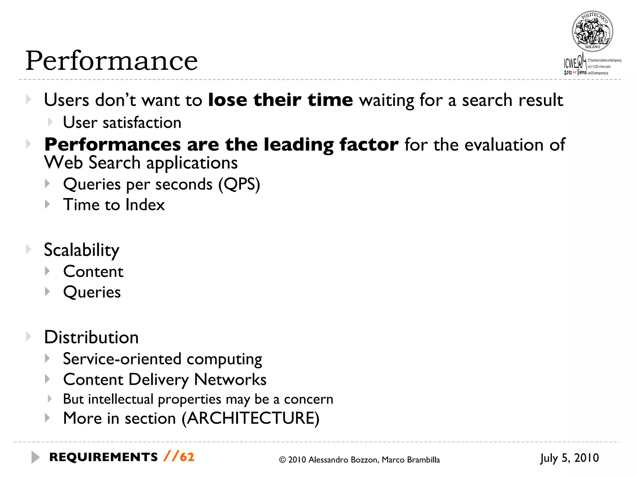 Performance Users don’t want to  lose their time  waiting for a search result User satisfaction Performances are the leading factor  for the evaluation of  Web Search applications Queries per seconds (QPS) Time to Index Scalability Content Queries Distribution Service-oriented computing Content Delivery Networks But intellectual properties may be a concern More in section (ARCHITECTURE) © 2010 Alessandro Bozzon, Marco Brambilla July 5, 2010 REQUIREMENTS   // 