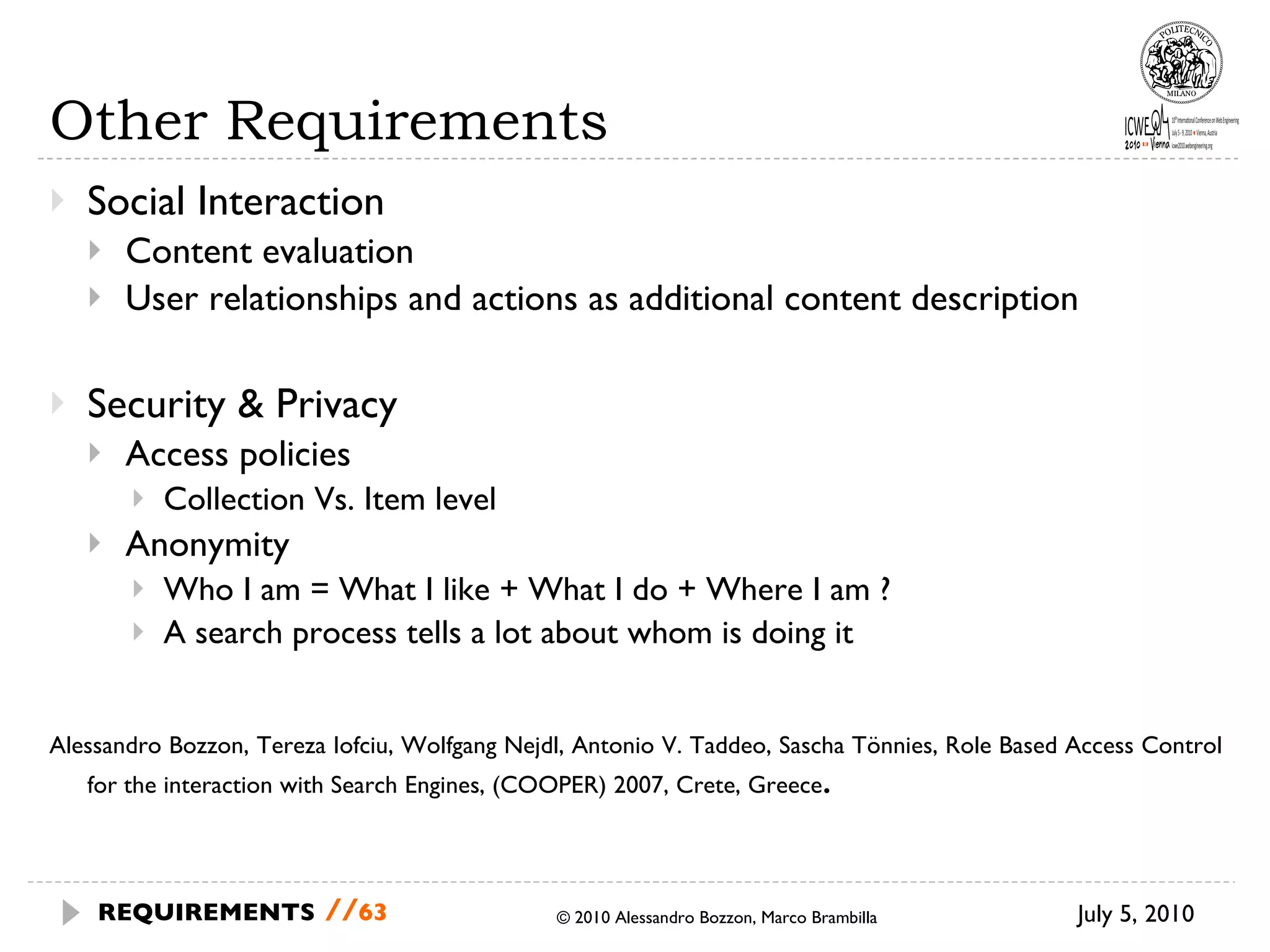 Other Requirements Social Interaction Content evaluation User relationships and actions as additional content description Security & Privacy Access policies Collection Vs. Item level Anonymity Who I am = What I like + What I do + Where I am ? A search process tells a lot about whom is doing it  Alessandro Bozzon, Tereza Iofciu, Wolfgang Nejdl, Antonio V. Taddeo, Sascha Tönnies, Role Based Access Control for the interaction with Search Engines, (COOPER) 2007, Crete, Greece . © 2010 Alessandro Bozzon, Marco Brambilla July 5, 2010 REQUIREMENTS   // 