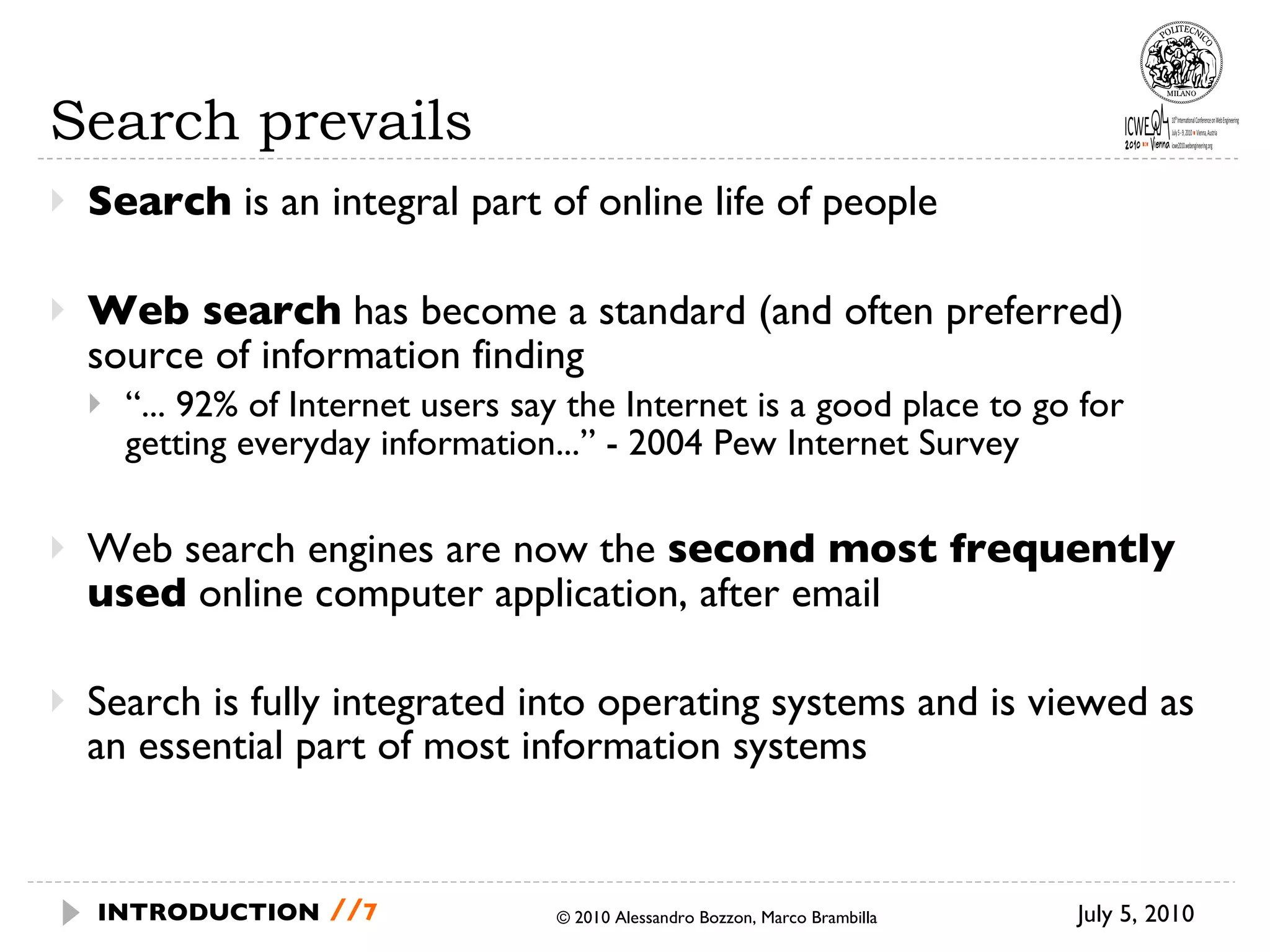 Search prevails Search  is an integral part of online life of people Web search   has become a standard (and often preferred) source of information finding “ ... 92%  of Internet users say the Internet is a good place to go for getting everyday  information...” - 2004 Pew Internet Survey Web search engines are now the  second most frequently used  online computer application, after email Search is fully integrated into operating systems and is viewed as an essential part of most information systems © 2010 Alessandro Bozzon, Marco Brambilla July 5, 2010 INTRODUCTION   // 