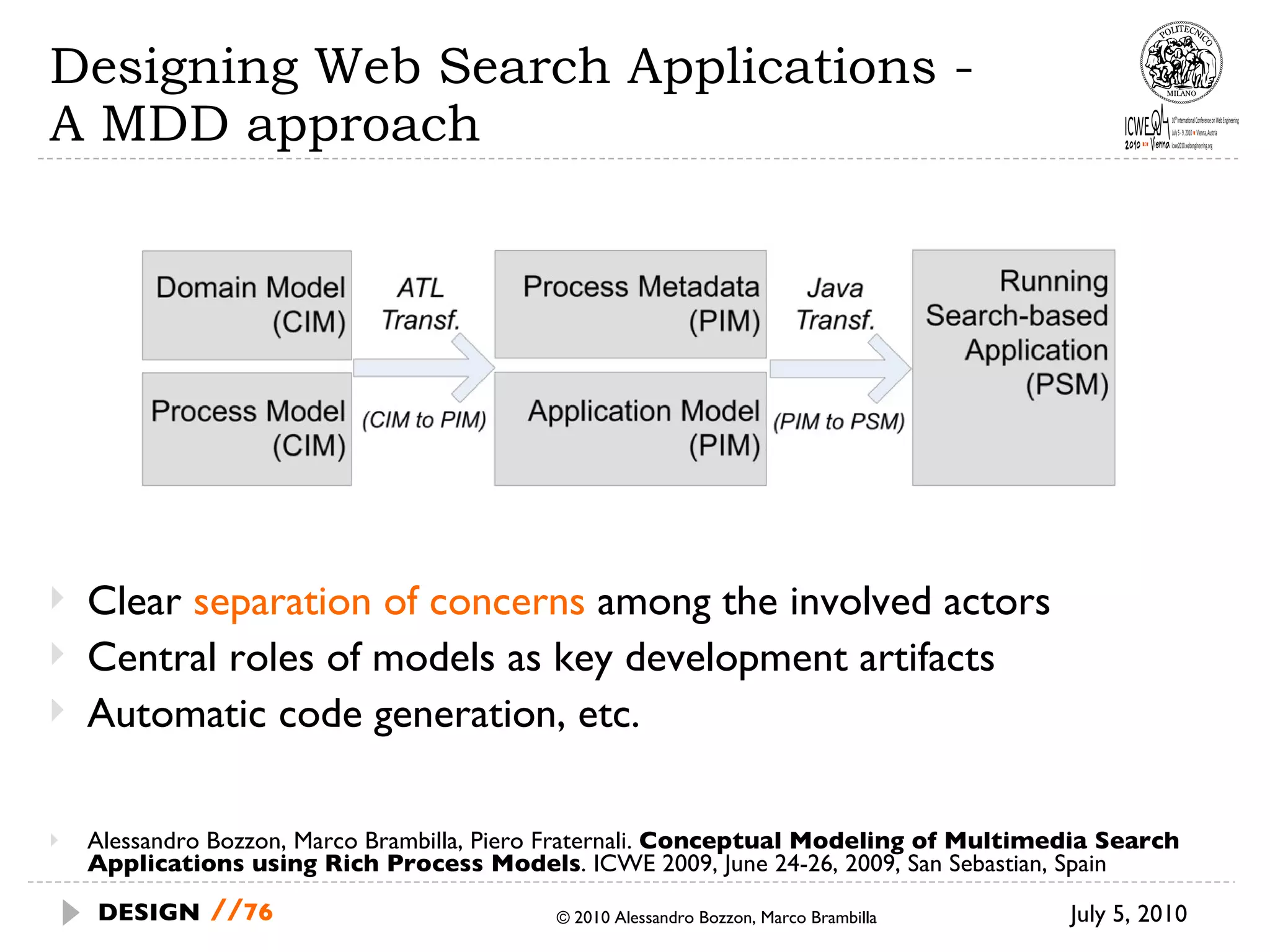 Designing Web Search Applications -  A MDD approach Alessandro Bozzon, Marco Brambilla, Piero Fraternali.  Conceptual Modeling of Multimedia Search Applications using Rich Process Models . ICWE 2009, June 24-26, 2009, San Sebastian, Spain July 5, 2010  © 2010 Alessandro Bozzon, Marco Brambilla DESIGN   // Clear  separation of concerns  among the involved actors Central roles of models as key development artifacts Automatic code generation, etc. 