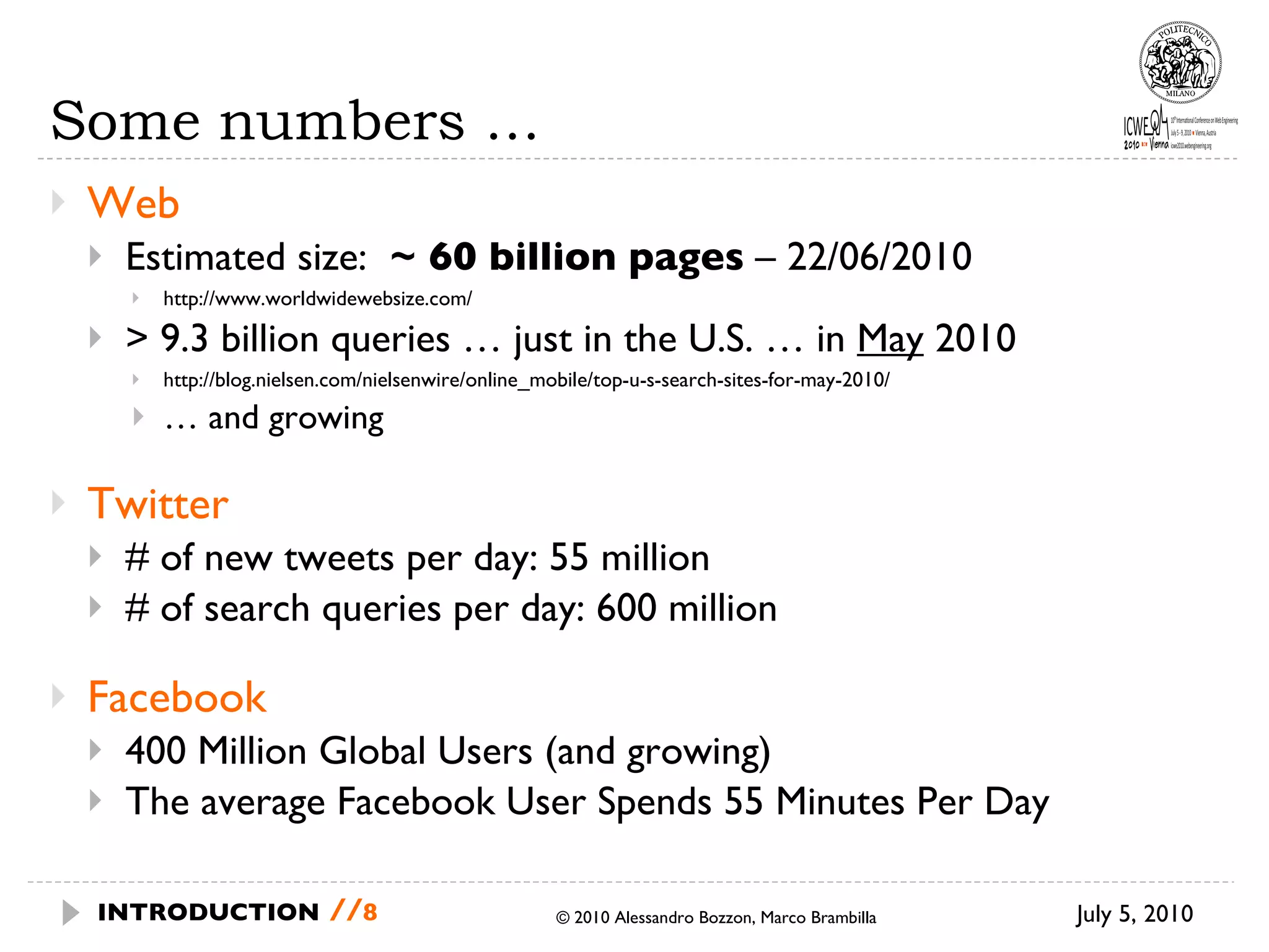 Some numbers … Web Estimated size:  ~ 60 billion pages  – 22/06/2010 http://www.worldwidewebsize.com/ > 9.3 billion queries … just in the U.S. … in  May  2010 http://blog.nielsen.com/nielsenwire/online_mobile/top-u-s-search-sites-for-may-2010/ …  and growing Twitter # of new tweets per day: 55 million # of search queries per day: 600 million Facebook 400 Million Global Users (and growing) The average Facebook User Spends 55 Minutes Per Day © 2010 Alessandro Bozzon, Marco Brambilla July 5, 2010 INTRODUCTION   // 