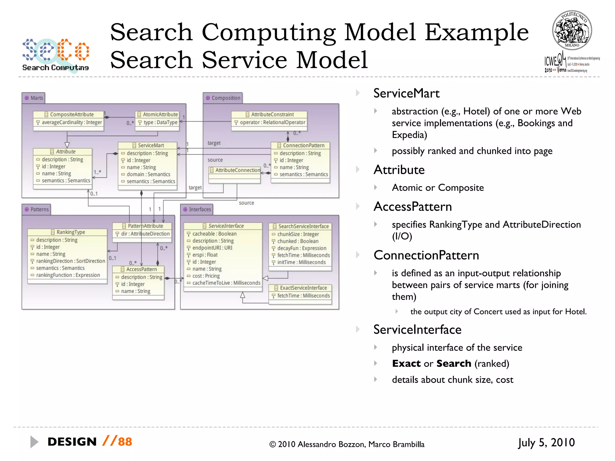 Search Computing Model Example Search Service Model ServiceMart abstraction (e.g., Hotel) of one or more Web service implementations (e.g., Bookings and Expedia) possibly ranked and chunked into page Attribute Atomic or Composite AccessPattern specifies RankingType and AttributeDirection (I/O) ConnectionPattern is defined as an input-output relationship between pairs of service marts (for joining them) the output city of Concert used as input for Hotel. ServiceInterface physical interface of the service Exact  or  Search  (ranked) details about chunk size, cost July 5, 2010  © 2010 Alessandro Bozzon, Marco Brambilla DESIGN   // 