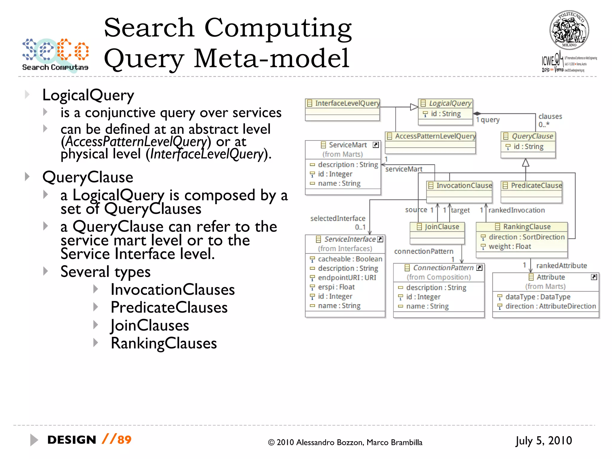 Search Computing Query Meta-model LogicalQuery is a conjunctive query over services can be defined at an abstract level ( AccessPatternLevelQuery ) or at physical level ( InterfaceLevelQuery ).  QueryClause a LogicalQuery is composed by a set of QueryClauses a QueryClause can refer to the service mart level or to the Service Interface level.  Several types InvocationClauses PredicateClauses JoinClauses RankingClauses July 5, 2010  © 2010 Alessandro Bozzon, Marco Brambilla DESIGN   // 