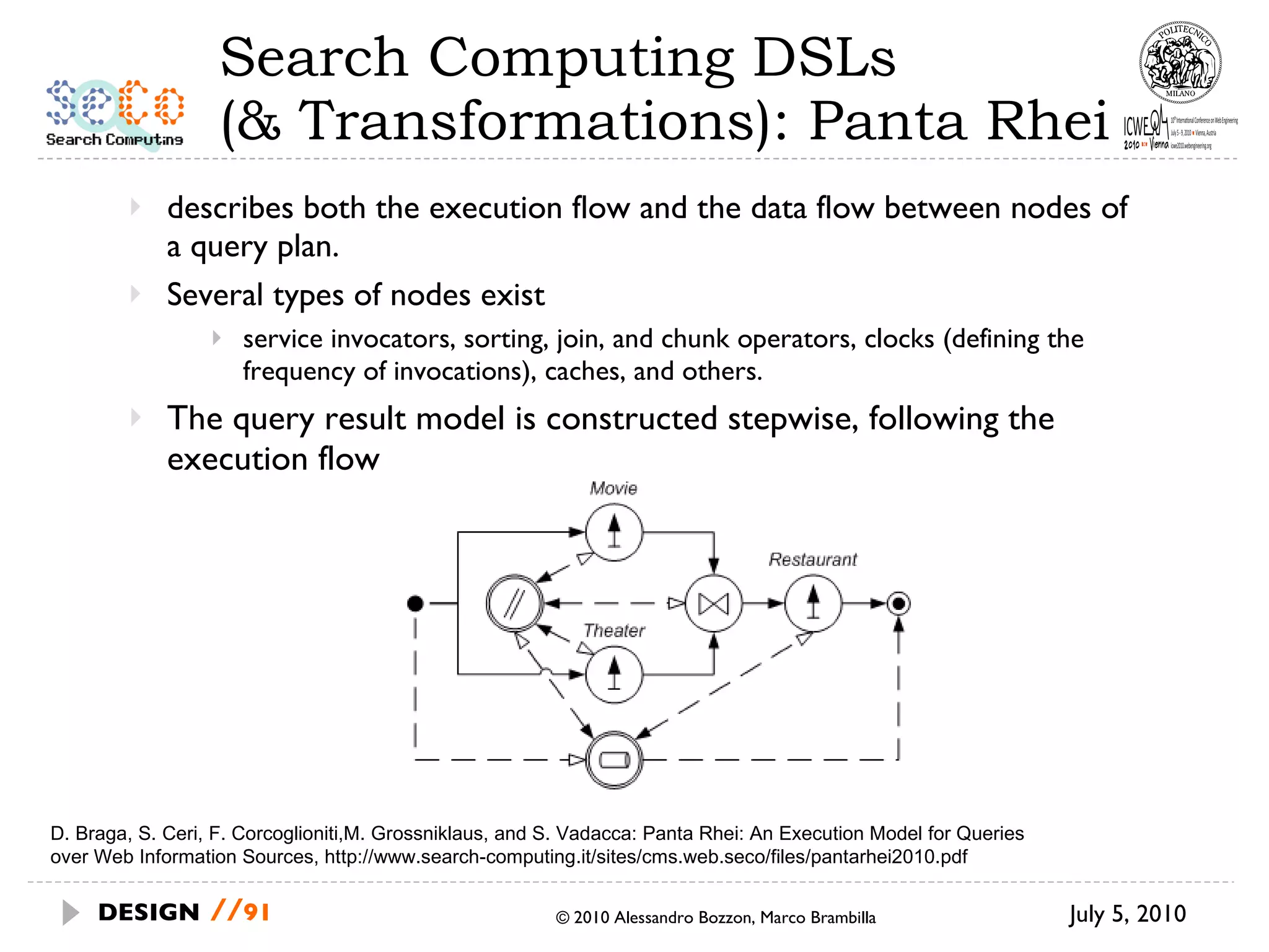Search Computing DSLs  (& Transformations): Panta Rhei describes both the execution flow and the data flow between nodes of a query plan.  Several types of nodes exist service invocators, sorting, join, and chunk operators, clocks (defining the frequency of invocations), caches, and others. The query result model is constructed stepwise, following the execution flow July 5, 2010  © 2010 Alessandro Bozzon, Marco Brambilla DESIGN   // D. Braga, S. Ceri, F. Corcoglioniti,M. Grossniklaus, and S. Vadacca: Panta Rhei: An Execution Model for Queries over Web Information Sources, http://www.search-computing.it/sites/cms.web.seco/files/pantarhei2010.pdf 