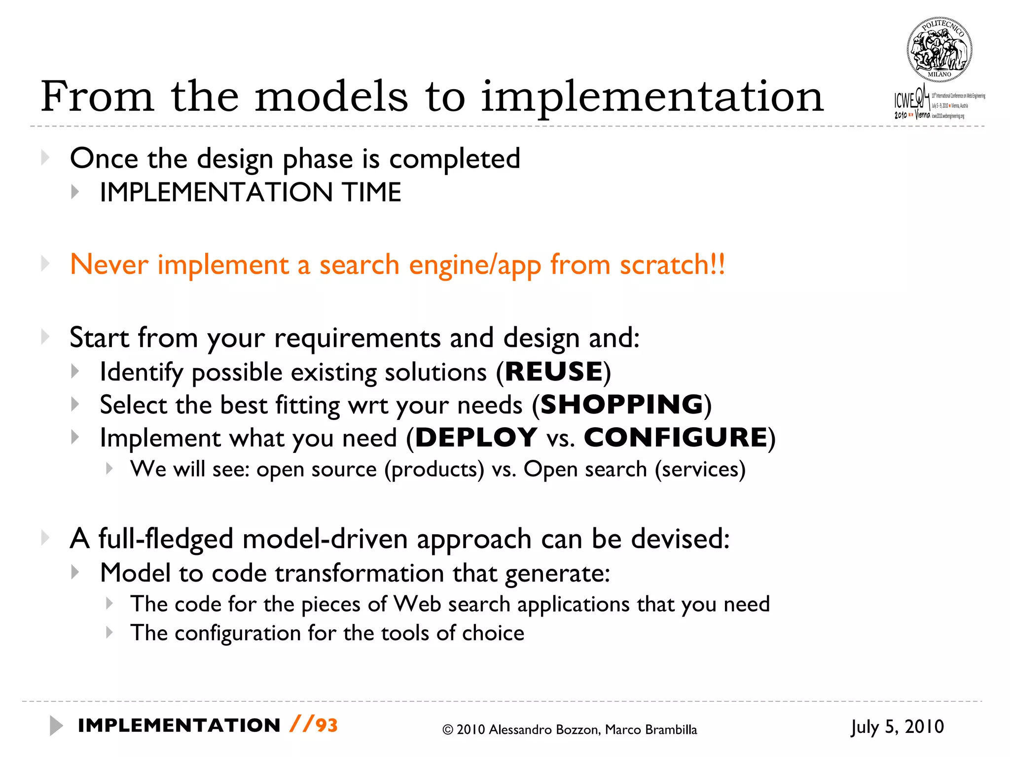 From the models to implementation Once the design phase is completed IMPLEMENTATION TIME Never implement a search engine/app from scratch!! Start from your requirements and design and: Identify possible existing solutions ( REUSE ) Select the best fitting wrt your needs ( SHOPPING ) Implement what you need ( DEPLOY  vs.  CONFIGURE ) We will see: open source (products) vs. Open search (services) A full-fledged model-driven approach can be devised: Model to code transformation that generate: The code for the pieces of Web search applications that you need The configuration for the tools of choice © 2010 Alessandro Bozzon, Marco Brambilla July 5, 2010  IMPLEMENTATION   // 