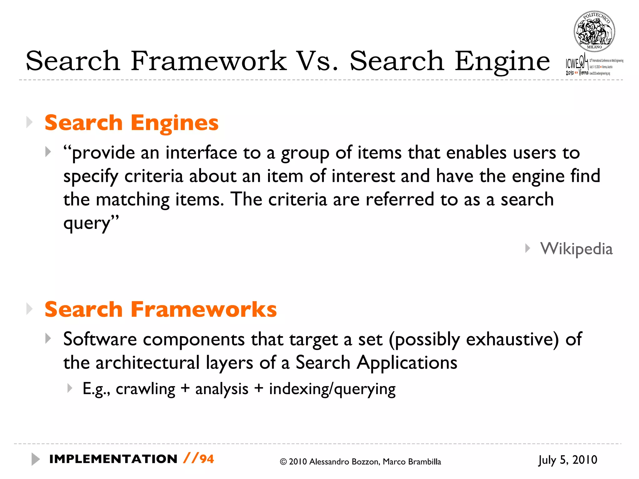 Search Framework Vs. Search Engine Search Engines “ provide an interface to a group of items that enables users to specify criteria about an item of interest and have the engine find the matching items. The criteria are referred to as a search query” Wikipedia Search Frameworks Software components that target a set (possibly exhaustive) of the architectural layers of a Search Applications E.g., crawling + analysis + indexing/querying  © 2010 Alessandro Bozzon, Marco Brambilla July 5, 2010  IMPLEMENTATION   // 